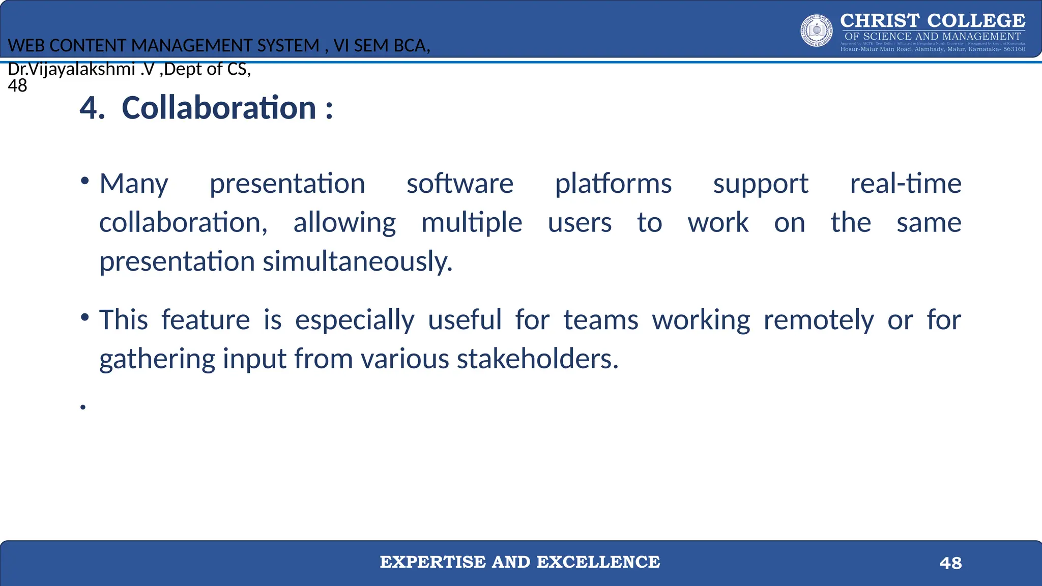 EXPERTISE AND EXCELLENCE 48
4. Collaboration :
• Many presentation software platforms support real-time
collaboration, allowing multiple users to work on the same
presentation simultaneously.
• This feature is especially useful for teams working remotely or for
gathering input from various stakeholders.
•
WEB CONTENT MANAGEMENT SYSTEM , VI SEM BCA,
Dr.Vijayalakshmi .V ,Dept of CS,
48
 