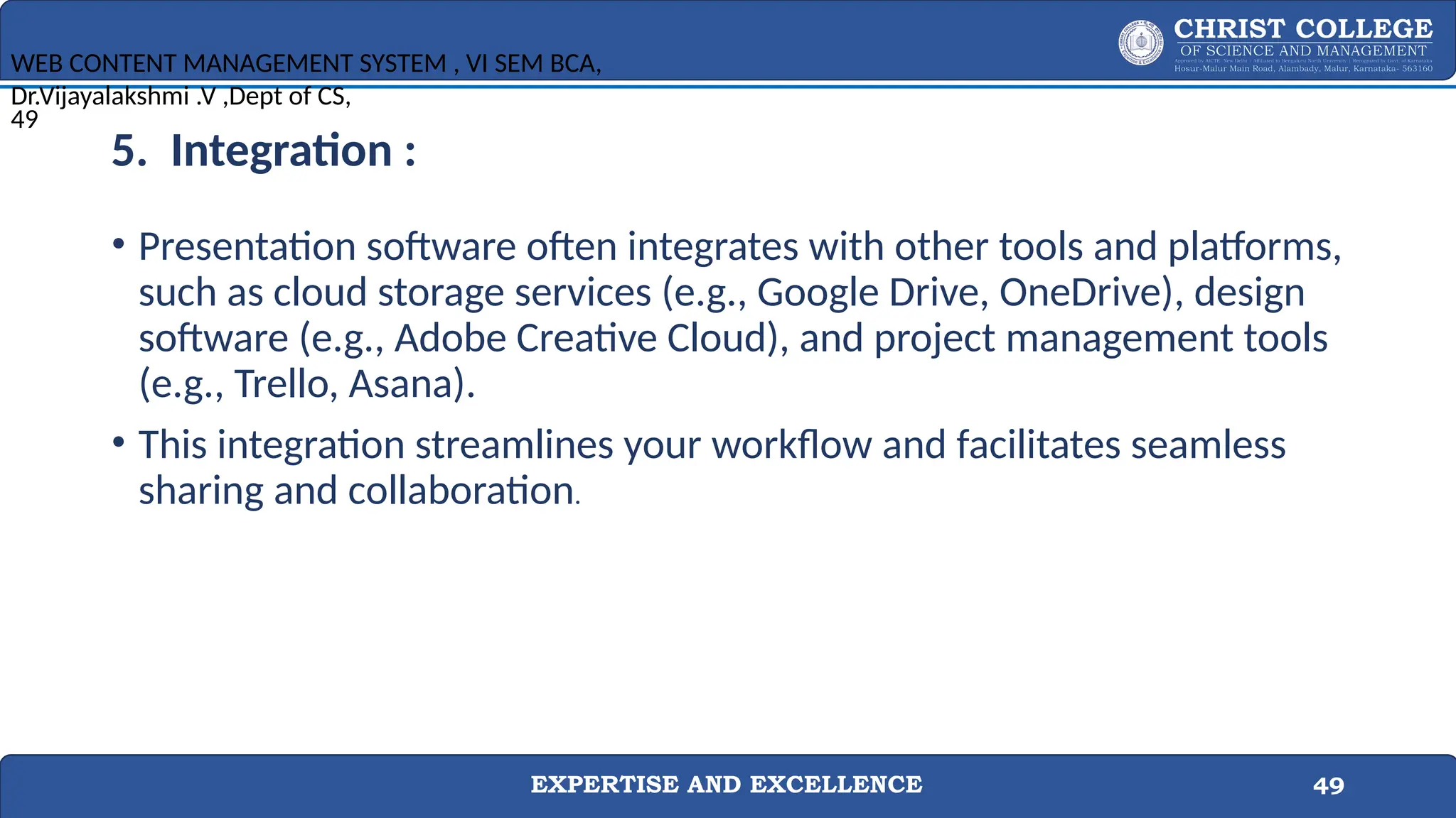 EXPERTISE AND EXCELLENCE 49
5. Integration :
• Presentation software often integrates with other tools and platforms,
such as cloud storage services (e.g., Google Drive, OneDrive), design
software (e.g., Adobe Creative Cloud), and project management tools
(e.g., Trello, Asana).
• This integration streamlines your workflow and facilitates seamless
sharing and collaboration.
WEB CONTENT MANAGEMENT SYSTEM , VI SEM BCA,
Dr.Vijayalakshmi .V ,Dept of CS,
49
 