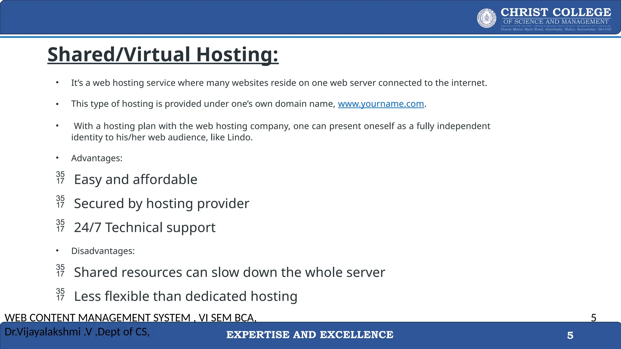 EXPERTISE AND EXCELLENCE 5
Shared/Virtual Hosting:
• It’s a web hosting service where many websites reside on one web server connected to the internet.
• This type of hosting is provided under one’s own domain name, www.yourname.com.
• With a hosting plan with the web hosting company, one can present oneself as a fully independent
identity to his/her web audience, like Lindo.
• Advantages:
 Easy and affordable
 Secured by hosting provider
 24/7 Technical support
• Disadvantages:
 Shared resources can slow down the whole server
 Less flexible than dedicated hosting
WEB CONTENT MANAGEMENT SYSTEM , VI SEM BCA,
Dr.Vijayalakshmi .V ,Dept of CS,
5
 