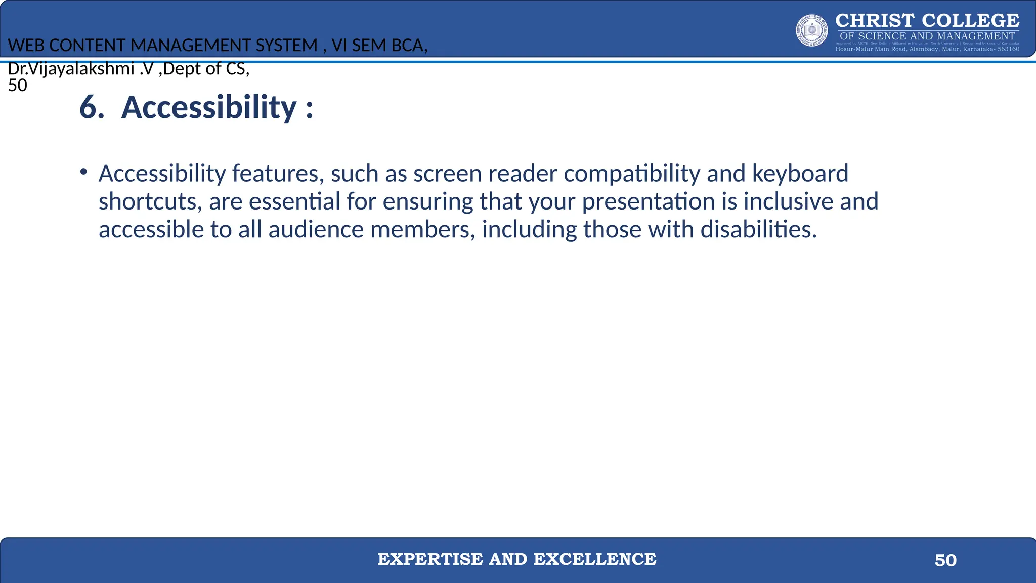 EXPERTISE AND EXCELLENCE 50
6. Accessibility :
• Accessibility features, such as screen reader compatibility and keyboard
shortcuts, are essential for ensuring that your presentation is inclusive and
accessible to all audience members, including those with disabilities.
WEB CONTENT MANAGEMENT SYSTEM , VI SEM BCA,
Dr.Vijayalakshmi .V ,Dept of CS,
50
 