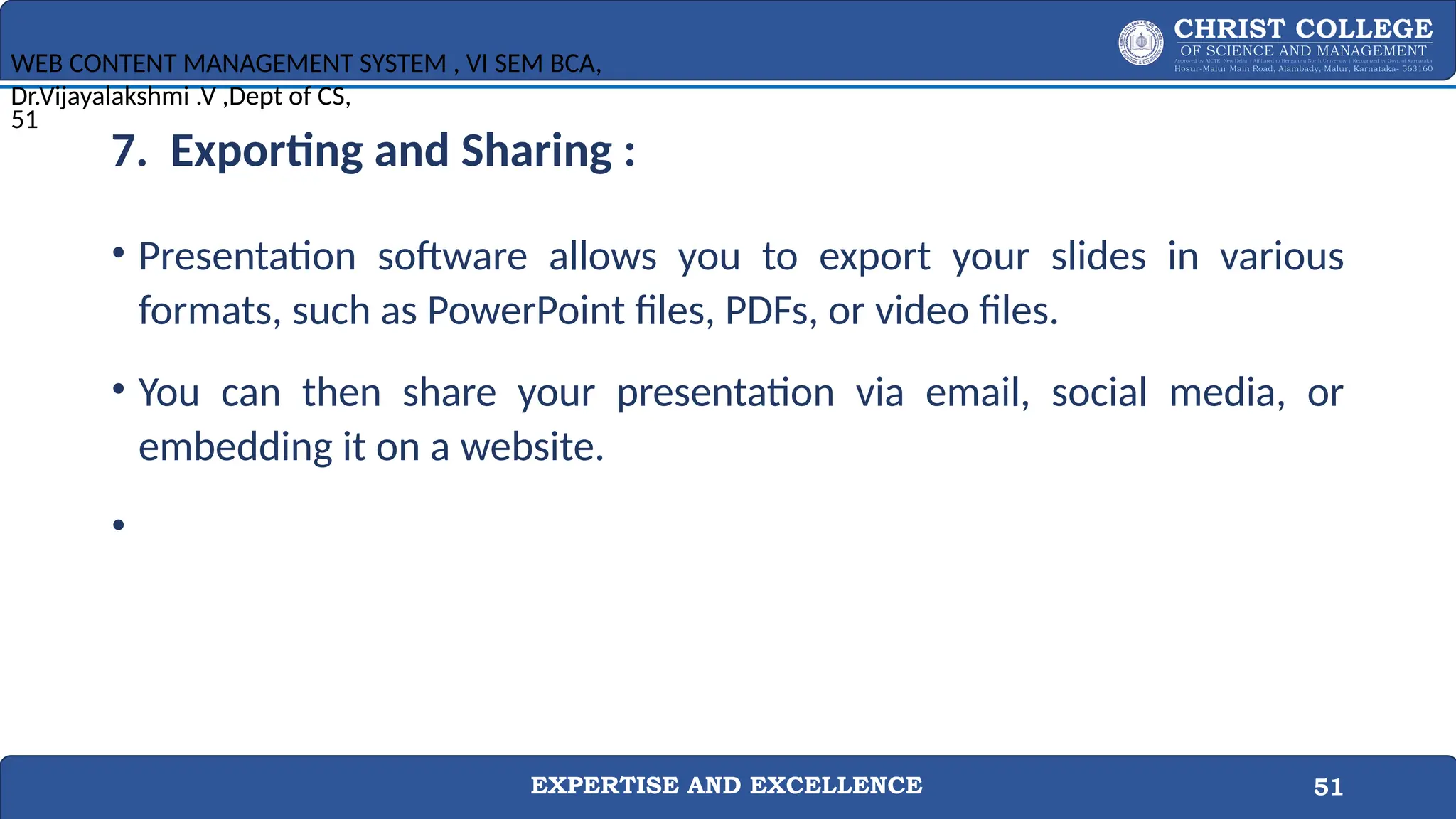 EXPERTISE AND EXCELLENCE 51
7. Exporting and Sharing :
• Presentation software allows you to export your slides in various
formats, such as PowerPoint files, PDFs, or video files.
• You can then share your presentation via email, social media, or
embedding it on a website.
•
WEB CONTENT MANAGEMENT SYSTEM , VI SEM BCA,
Dr.Vijayalakshmi .V ,Dept of CS,
51
 