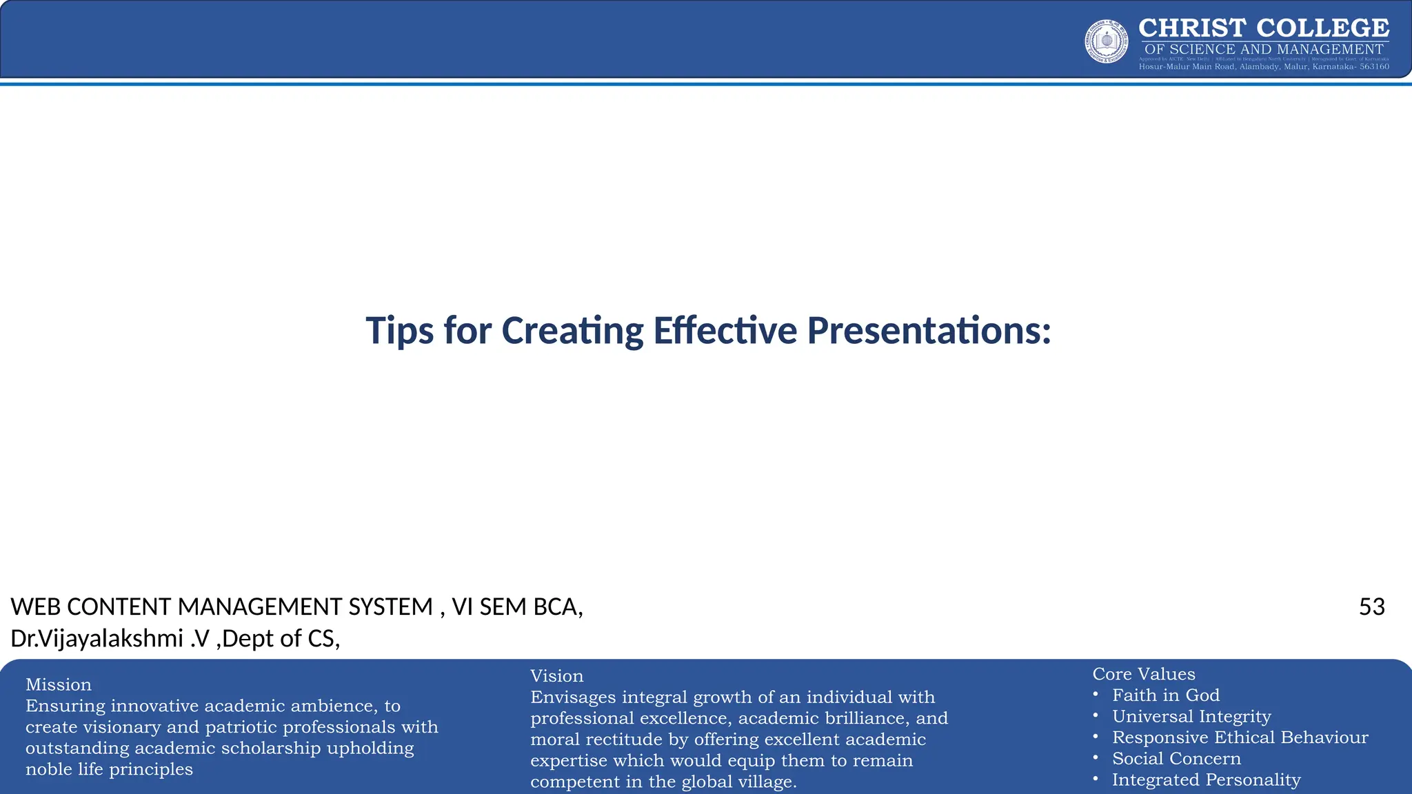 EXPERTISE AND EXCELLENCE 53
Mission
Ensuring innovative academic ambience, to
create visionary and patriotic professionals with
outstanding academic scholarship upholding
noble life principles
Core Values
• Faith in God
• Universal Integrity
• Responsive Ethical Behaviour
• Social Concern
• Integrated Personality
Vision
Envisages integral growth of an individual with
professional excellence, academic brilliance, and
moral rectitude by offering excellent academic
expertise which would equip them to remain
competent in the global village.
Tips for Creating Effective Presentations:
WEB CONTENT MANAGEMENT SYSTEM , VI SEM BCA,
Dr.Vijayalakshmi .V ,Dept of CS,
53
 
