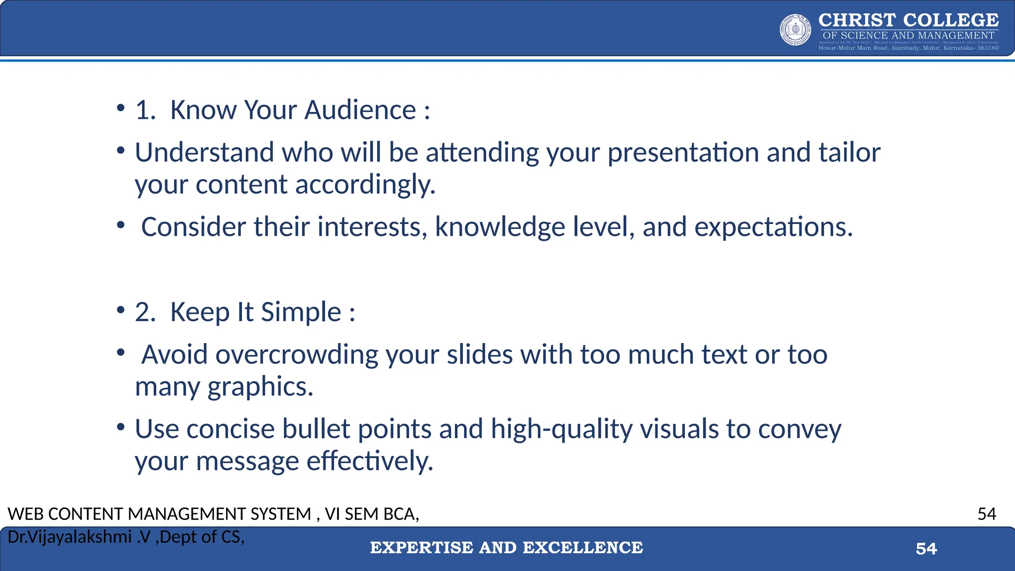 EXPERTISE AND EXCELLENCE 54
• 1. Know Your Audience :
• Understand who will be attending your presentation and tailor
your content accordingly.
• Consider their interests, knowledge level, and expectations.
• 2. Keep It Simple :
• Avoid overcrowding your slides with too much text or too
many graphics.
• Use concise bullet points and high-quality visuals to convey
your message effectively.
WEB CONTENT MANAGEMENT SYSTEM , VI SEM BCA,
Dr.Vijayalakshmi .V ,Dept of CS,
54
 