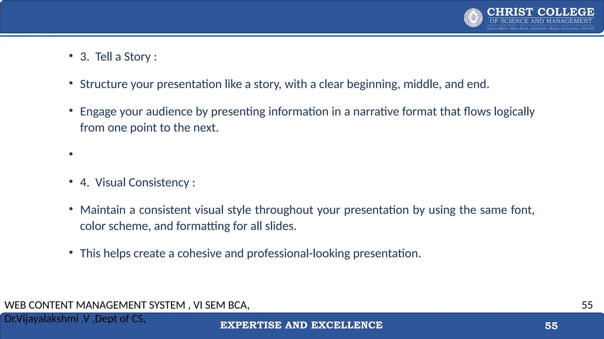 EXPERTISE AND EXCELLENCE 55
• 3. Tell a Story :
• Structure your presentation like a story, with a clear beginning, middle, and end.
• Engage your audience by presenting information in a narrative format that flows logically
from one point to the next.
•
• 4. Visual Consistency :
• Maintain a consistent visual style throughout your presentation by using the same font,
color scheme, and formatting for all slides.
• This helps create a cohesive and professional-looking presentation.
WEB CONTENT MANAGEMENT SYSTEM , VI SEM BCA,
Dr.Vijayalakshmi .V ,Dept of CS,
55
 