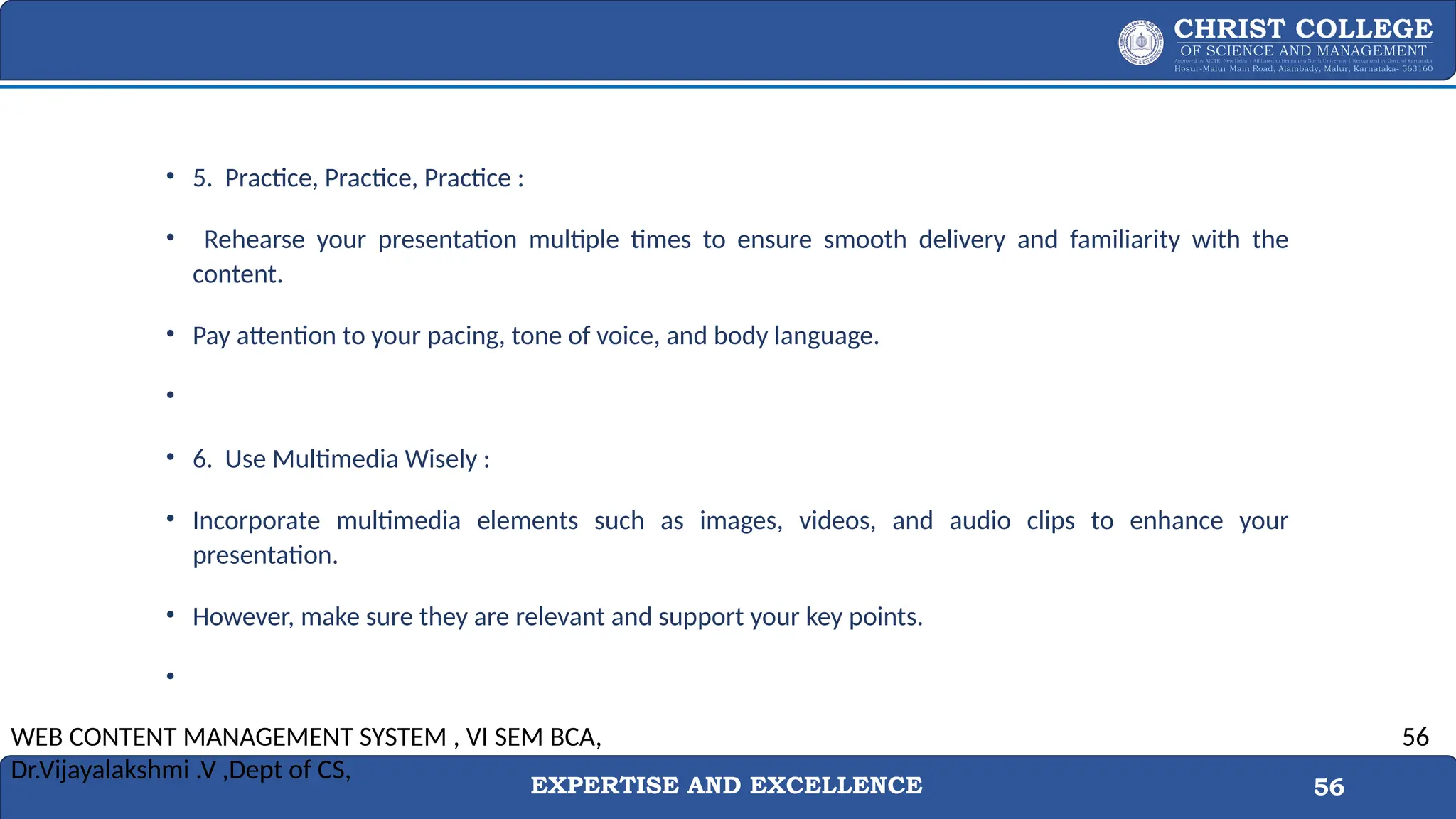 EXPERTISE AND EXCELLENCE 56
• 5. Practice, Practice, Practice :
• Rehearse your presentation multiple times to ensure smooth delivery and familiarity with the
content.
• Pay attention to your pacing, tone of voice, and body language.
•
• 6. Use Multimedia Wisely :
• Incorporate multimedia elements such as images, videos, and audio clips to enhance your
presentation.
• However, make sure they are relevant and support your key points.
•
WEB CONTENT MANAGEMENT SYSTEM , VI SEM BCA,
Dr.Vijayalakshmi .V ,Dept of CS,
56
 