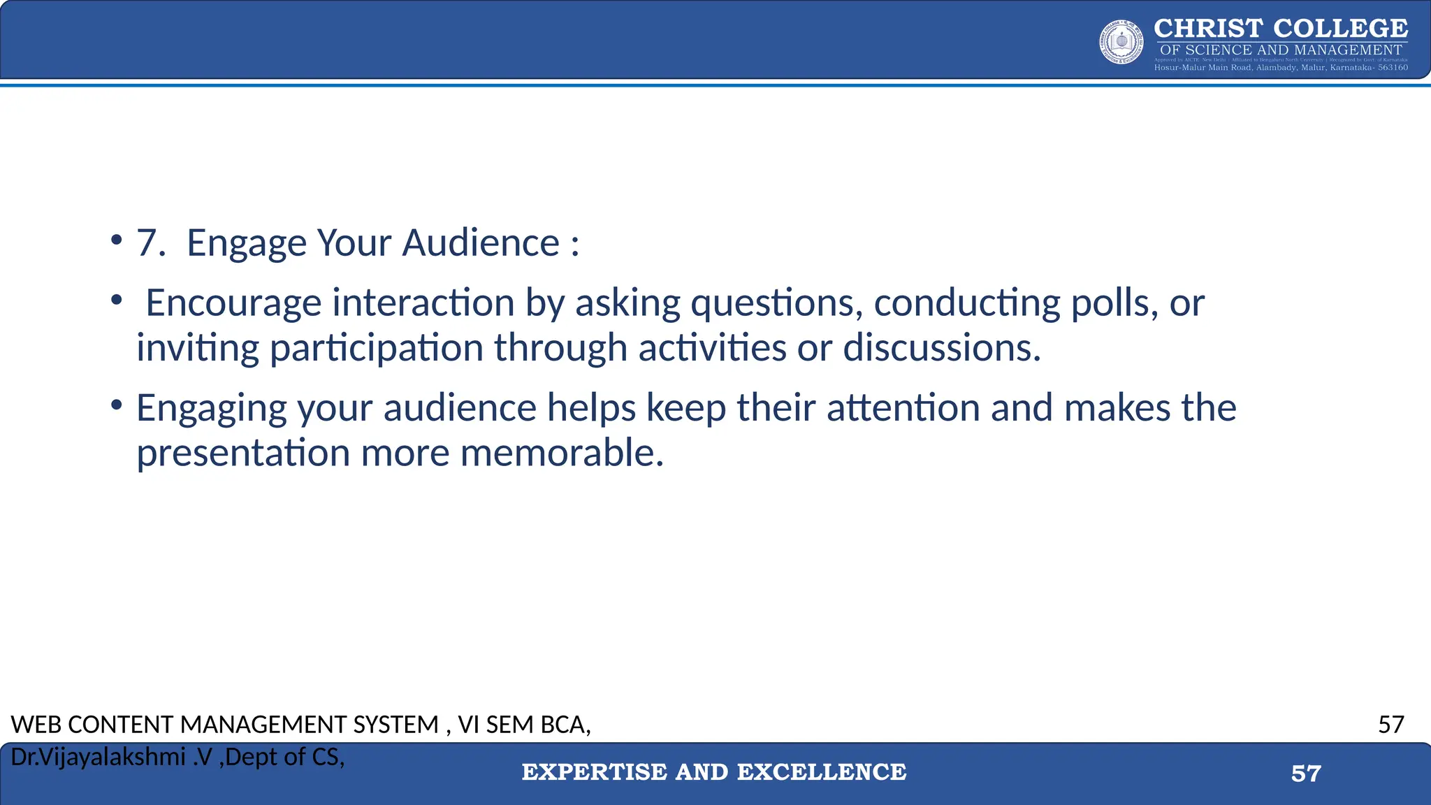 EXPERTISE AND EXCELLENCE 57
• 7. Engage Your Audience :
• Encourage interaction by asking questions, conducting polls, or
inviting participation through activities or discussions.
• Engaging your audience helps keep their attention and makes the
presentation more memorable.
WEB CONTENT MANAGEMENT SYSTEM , VI SEM BCA,
Dr.Vijayalakshmi .V ,Dept of CS,
57
 