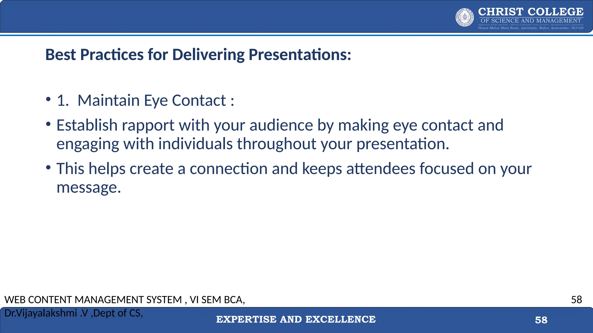 EXPERTISE AND EXCELLENCE 58
Best Practices for Delivering Presentations:
• 1. Maintain Eye Contact :
• Establish rapport with your audience by making eye contact and
engaging with individuals throughout your presentation.
• This helps create a connection and keeps attendees focused on your
message.
WEB CONTENT MANAGEMENT SYSTEM , VI SEM BCA,
Dr.Vijayalakshmi .V ,Dept of CS,
58
 