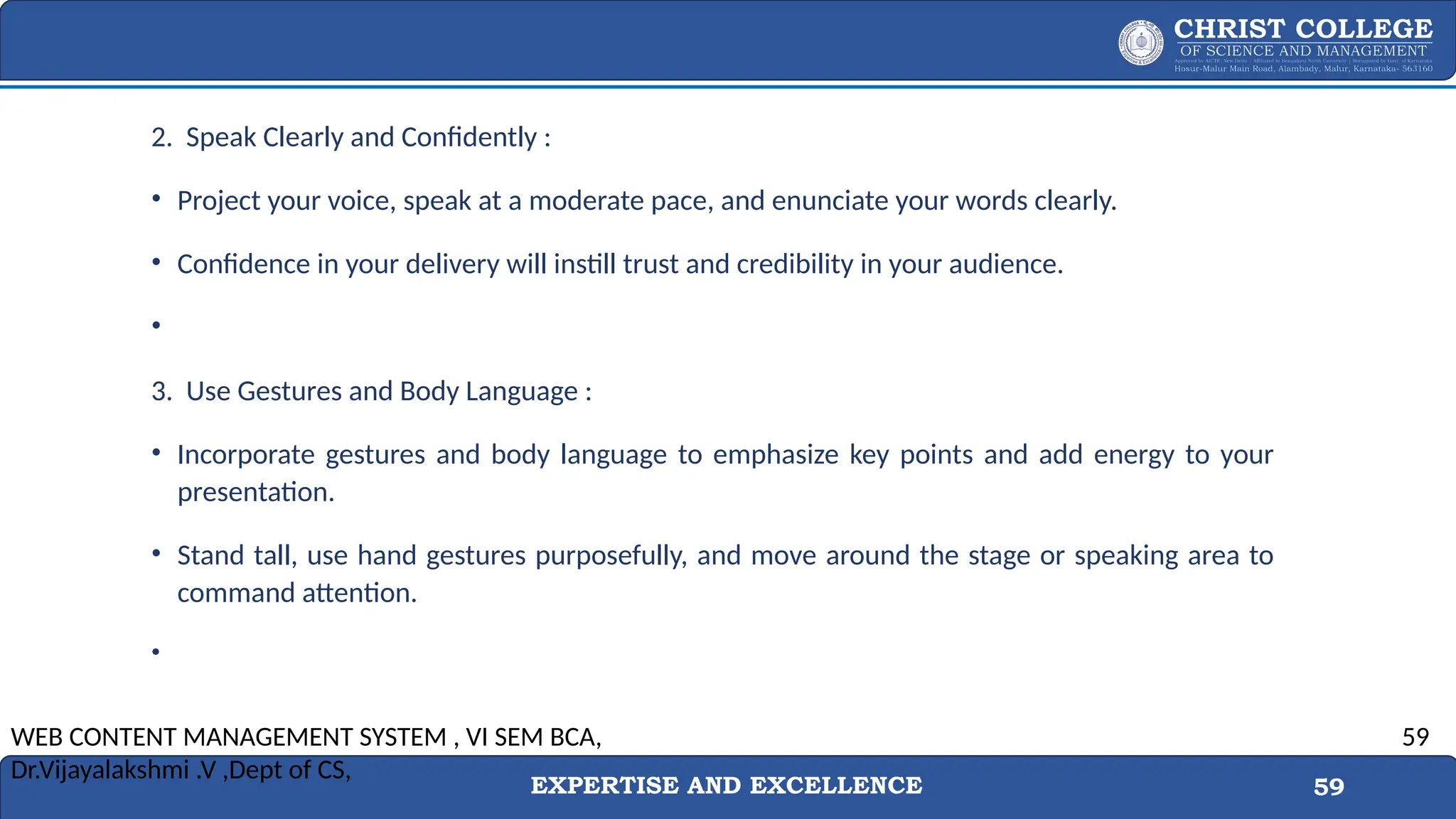 EXPERTISE AND EXCELLENCE 59
2. Speak Clearly and Confidently :
• Project your voice, speak at a moderate pace, and enunciate your words clearly.
• Confidence in your delivery will instill trust and credibility in your audience.
•
3. Use Gestures and Body Language :
• Incorporate gestures and body language to emphasize key points and add energy to your
presentation.
• Stand tall, use hand gestures purposefully, and move around the stage or speaking area to
command attention.
•
WEB CONTENT MANAGEMENT SYSTEM , VI SEM BCA,
Dr.Vijayalakshmi .V ,Dept of CS,
59
 
