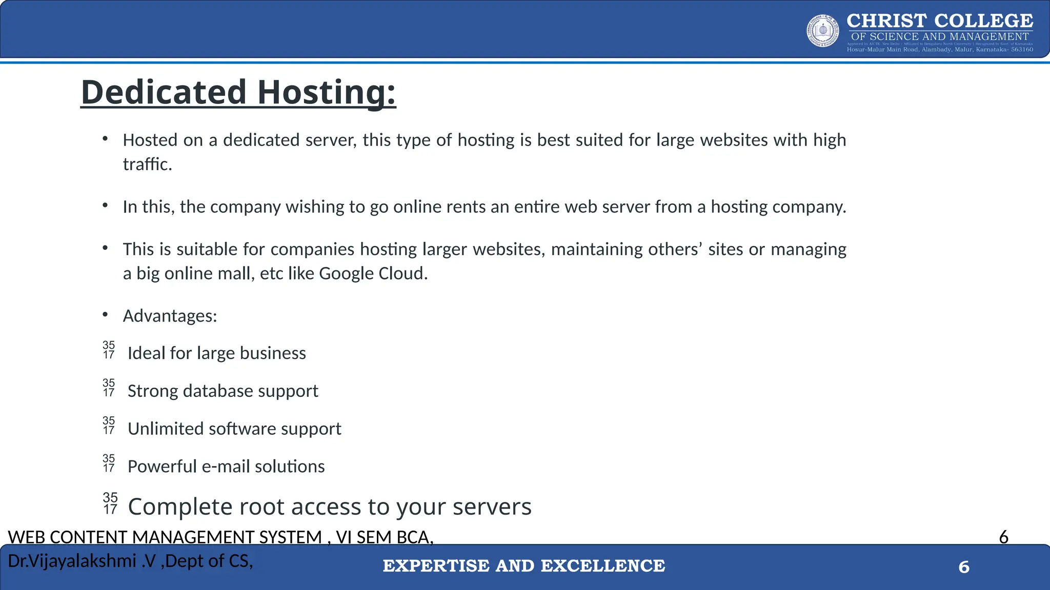 EXPERTISE AND EXCELLENCE 6
Dedicated Hosting:
• Hosted on a dedicated server, this type of hosting is best suited for large websites with high
traffic.
• In this, the company wishing to go online rents an entire web server from a hosting company.
• This is suitable for companies hosting larger websites, maintaining others’ sites or managing
a big online mall, etc like Google Cloud.
• Advantages:
 Ideal for large business
 Strong database support
 Unlimited software support
 Powerful e-mail solutions
 Complete root access to your servers
WEB CONTENT MANAGEMENT SYSTEM , VI SEM BCA,
Dr.Vijayalakshmi .V ,Dept of CS,
6
 
