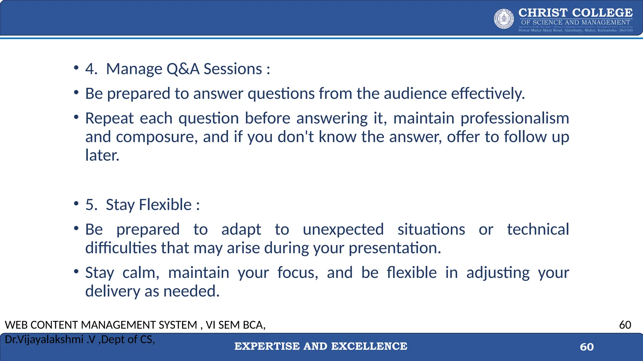 EXPERTISE AND EXCELLENCE 60
• 4. Manage Q&A Sessions :
• Be prepared to answer questions from the audience effectively.
• Repeat each question before answering it, maintain professionalism
and composure, and if you don't know the answer, offer to follow up
later.
• 5. Stay Flexible :
• Be prepared to adapt to unexpected situations or technical
difficulties that may arise during your presentation.
• Stay calm, maintain your focus, and be flexible in adjusting your
delivery as needed.
WEB CONTENT MANAGEMENT SYSTEM , VI SEM BCA,
Dr.Vijayalakshmi .V ,Dept of CS,
60
 