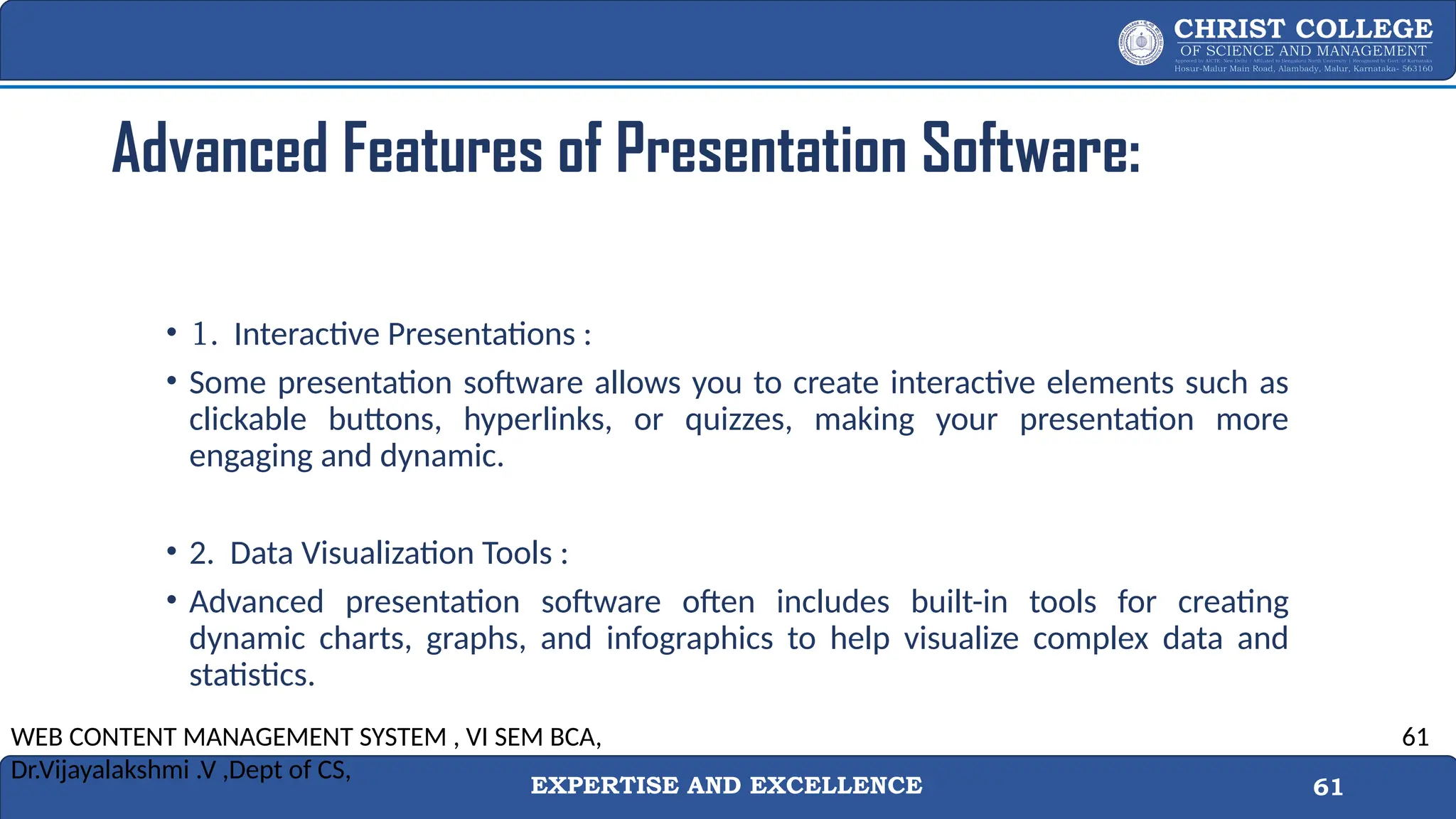 EXPERTISE AND EXCELLENCE 61
Advanced Features of Presentation Software:
• 1. Interactive Presentations :
• Some presentation software allows you to create interactive elements such as
clickable buttons, hyperlinks, or quizzes, making your presentation more
engaging and dynamic.
• 2. Data Visualization Tools :
• Advanced presentation software often includes built-in tools for creating
dynamic charts, graphs, and infographics to help visualize complex data and
statistics.
WEB CONTENT MANAGEMENT SYSTEM , VI SEM BCA,
Dr.Vijayalakshmi .V ,Dept of CS,
61
 