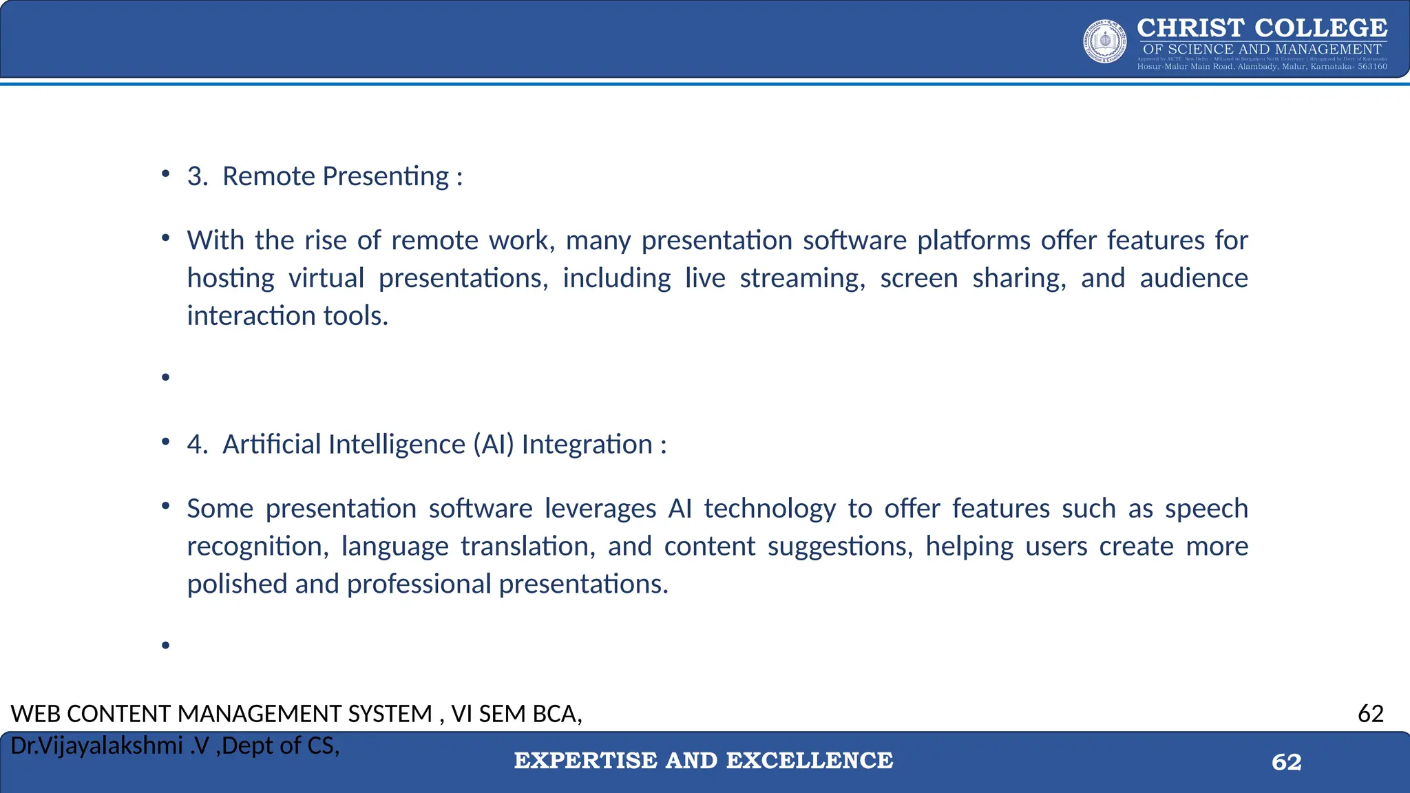 EXPERTISE AND EXCELLENCE 62
• 3. Remote Presenting :
• With the rise of remote work, many presentation software platforms offer features for
hosting virtual presentations, including live streaming, screen sharing, and audience
interaction tools.
•
• 4. Artificial Intelligence (AI) Integration :
• Some presentation software leverages AI technology to offer features such as speech
recognition, language translation, and content suggestions, helping users create more
polished and professional presentations.
•
WEB CONTENT MANAGEMENT SYSTEM , VI SEM BCA,
Dr.Vijayalakshmi .V ,Dept of CS,
62
 