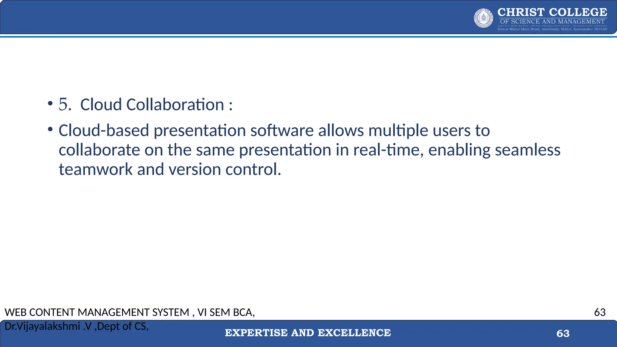 EXPERTISE AND EXCELLENCE 63
• 5. Cloud Collaboration :
• Cloud-based presentation software allows multiple users to
collaborate on the same presentation in real-time, enabling seamless
teamwork and version control.
WEB CONTENT MANAGEMENT SYSTEM , VI SEM BCA,
Dr.Vijayalakshmi .V ,Dept of CS,
63
 