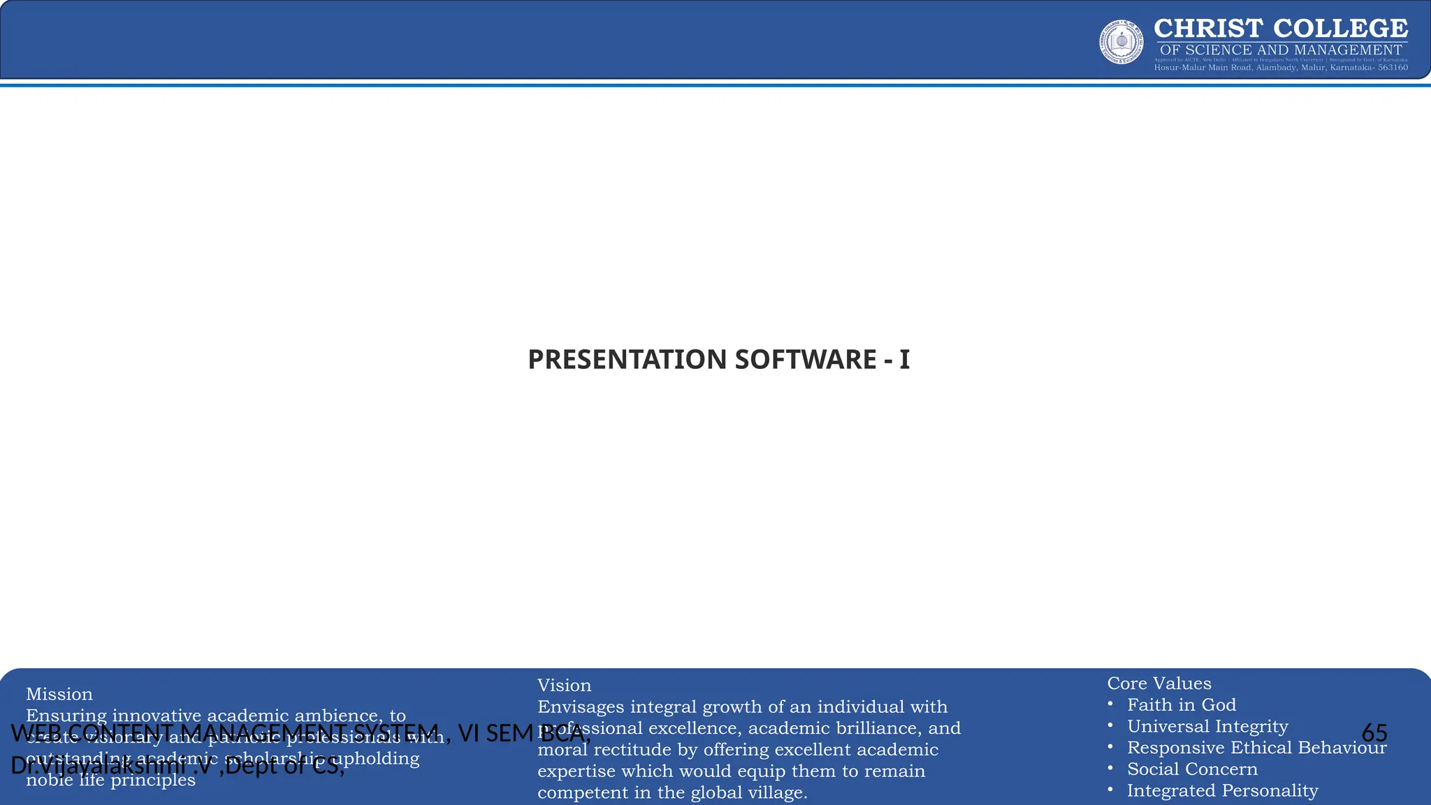 EXPERTISE AND EXCELLENCE 65
Mission
Ensuring innovative academic ambience, to
create visionary and patriotic professionals with
outstanding academic scholarship upholding
noble life principles
Core Values
• Faith in God
• Universal Integrity
• Responsive Ethical Behaviour
• Social Concern
• Integrated Personality
Vision
Envisages integral growth of an individual with
professional excellence, academic brilliance, and
moral rectitude by offering excellent academic
expertise which would equip them to remain
competent in the global village.
PRESENTATION SOFTWARE - I
WEB CONTENT MANAGEMENT SYSTEM , VI SEM BCA,
Dr.Vijayalakshmi .V ,Dept of CS,
65
 