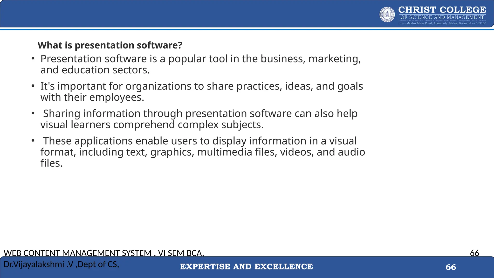 EXPERTISE AND EXCELLENCE 66
What is presentation software?
• Presentation software is a popular tool in the business, marketing,
and education sectors.
• It's important for organizations to share practices, ideas, and goals
with their employees.
• Sharing information through presentation software can also help
visual learners comprehend complex subjects.
• These applications enable users to display information in a visual
format, including text, graphics, multimedia files, videos, and audio
files.
WEB CONTENT MANAGEMENT SYSTEM , VI SEM BCA,
Dr.Vijayalakshmi .V ,Dept of CS,
66
 