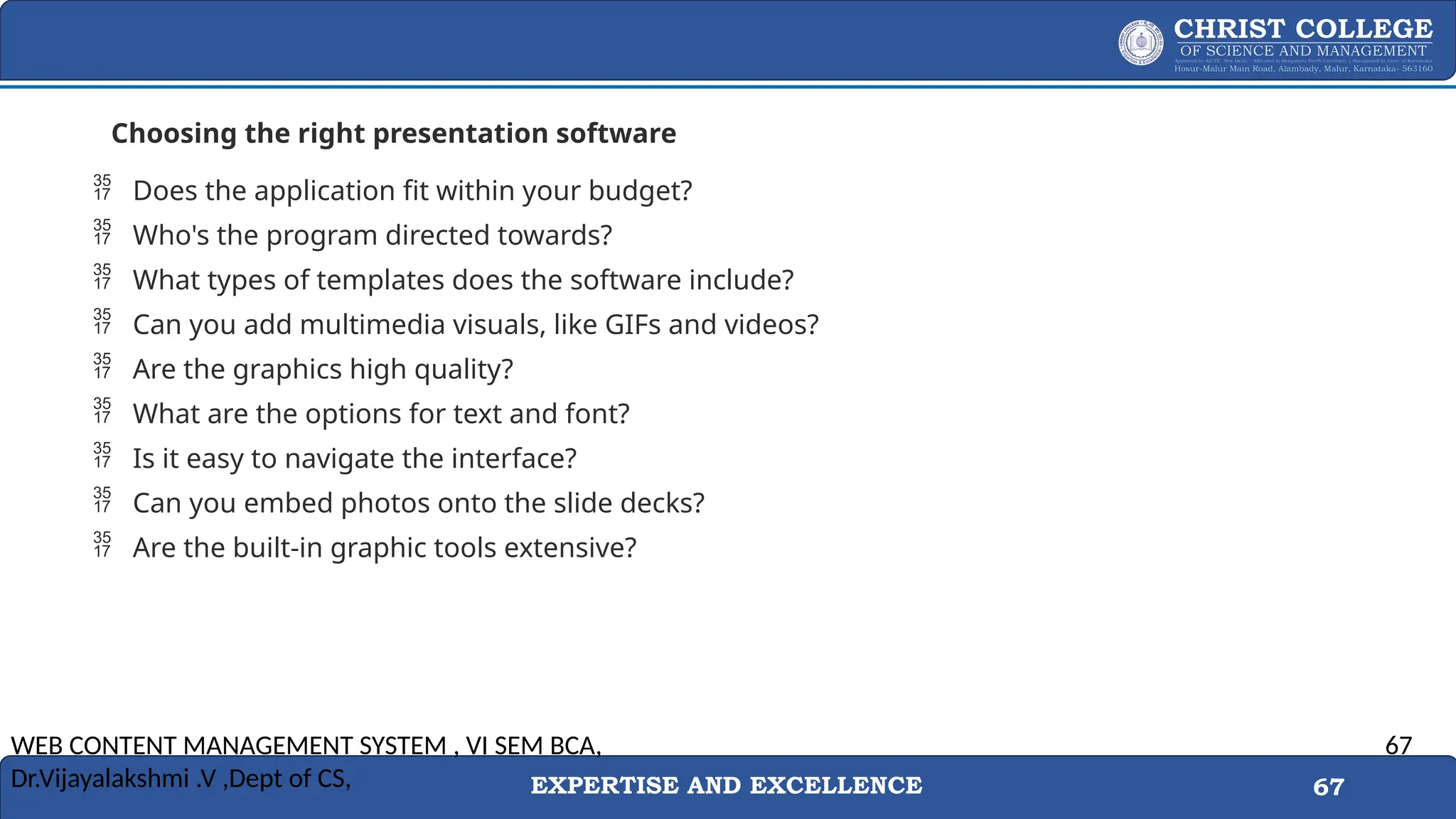 EXPERTISE AND EXCELLENCE 67
Choosing the right presentation software
 Does the application fit within your budget?
 Who's the program directed towards?
 What types of templates does the software include?
 Can you add multimedia visuals, like GIFs and videos?
 Are the graphics high quality?
 What are the options for text and font?
 Is it easy to navigate the interface?
 Can you embed photos onto the slide decks?
 Are the built-in graphic tools extensive?
WEB CONTENT MANAGEMENT SYSTEM , VI SEM BCA,
Dr.Vijayalakshmi .V ,Dept of CS,
67
 