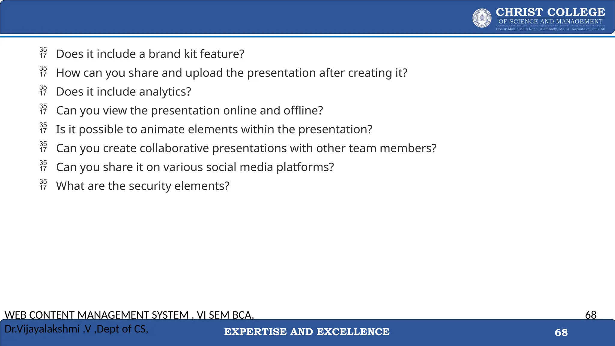 EXPERTISE AND EXCELLENCE 68
 Does it include a brand kit feature?
 How can you share and upload the presentation after creating it?
 Does it include analytics?
 Can you view the presentation online and offline?
 Is it possible to animate elements within the presentation?
 Can you create collaborative presentations with other team members?
 Can you share it on various social media platforms?
 What are the security elements?
WEB CONTENT MANAGEMENT SYSTEM , VI SEM BCA,
Dr.Vijayalakshmi .V ,Dept of CS,
68
 