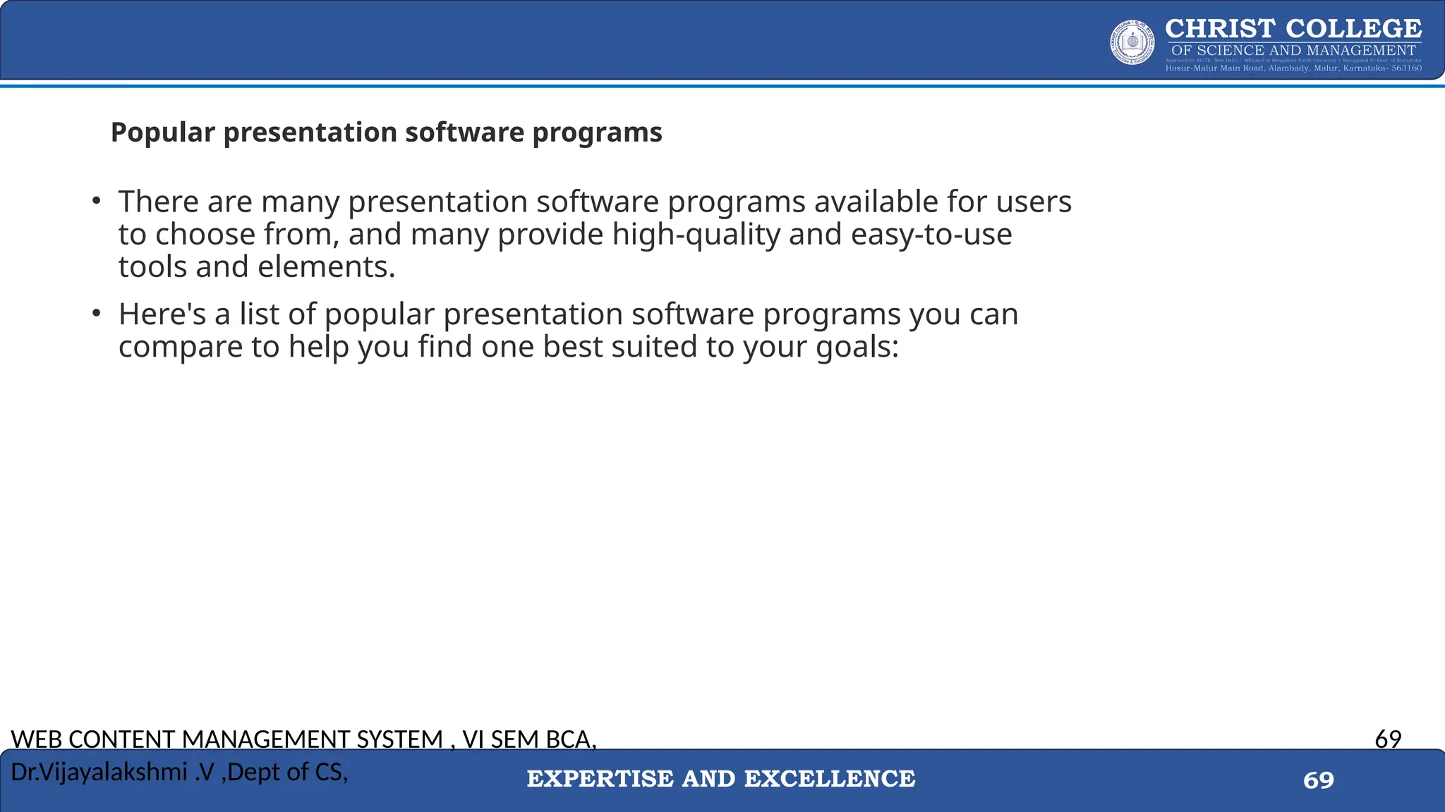 EXPERTISE AND EXCELLENCE 69
Popular presentation software programs
• There are many presentation software programs available for users
to choose from, and many provide high-quality and easy-to-use
tools and elements.
• Here's a list of popular presentation software programs you can
compare to help you find one best suited to your goals:
WEB CONTENT MANAGEMENT SYSTEM , VI SEM BCA,
Dr.Vijayalakshmi .V ,Dept of CS,
69
 