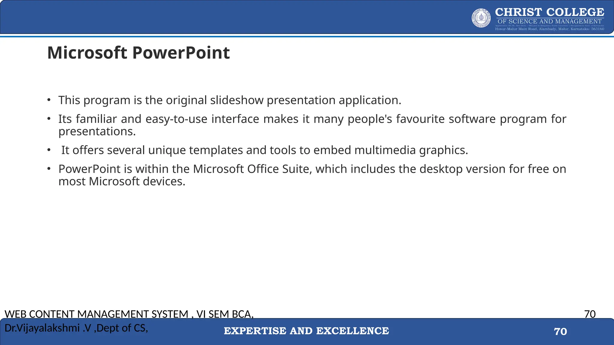 EXPERTISE AND EXCELLENCE 70
Microsoft PowerPoint
• This program is the original slideshow presentation application.
• Its familiar and easy-to-use interface makes it many people's favourite software program for
presentations.
• It offers several unique templates and tools to embed multimedia graphics.
• PowerPoint is within the Microsoft Office Suite, which includes the desktop version for free on
most Microsoft devices.
WEB CONTENT MANAGEMENT SYSTEM , VI SEM BCA,
Dr.Vijayalakshmi .V ,Dept of CS,
70
 