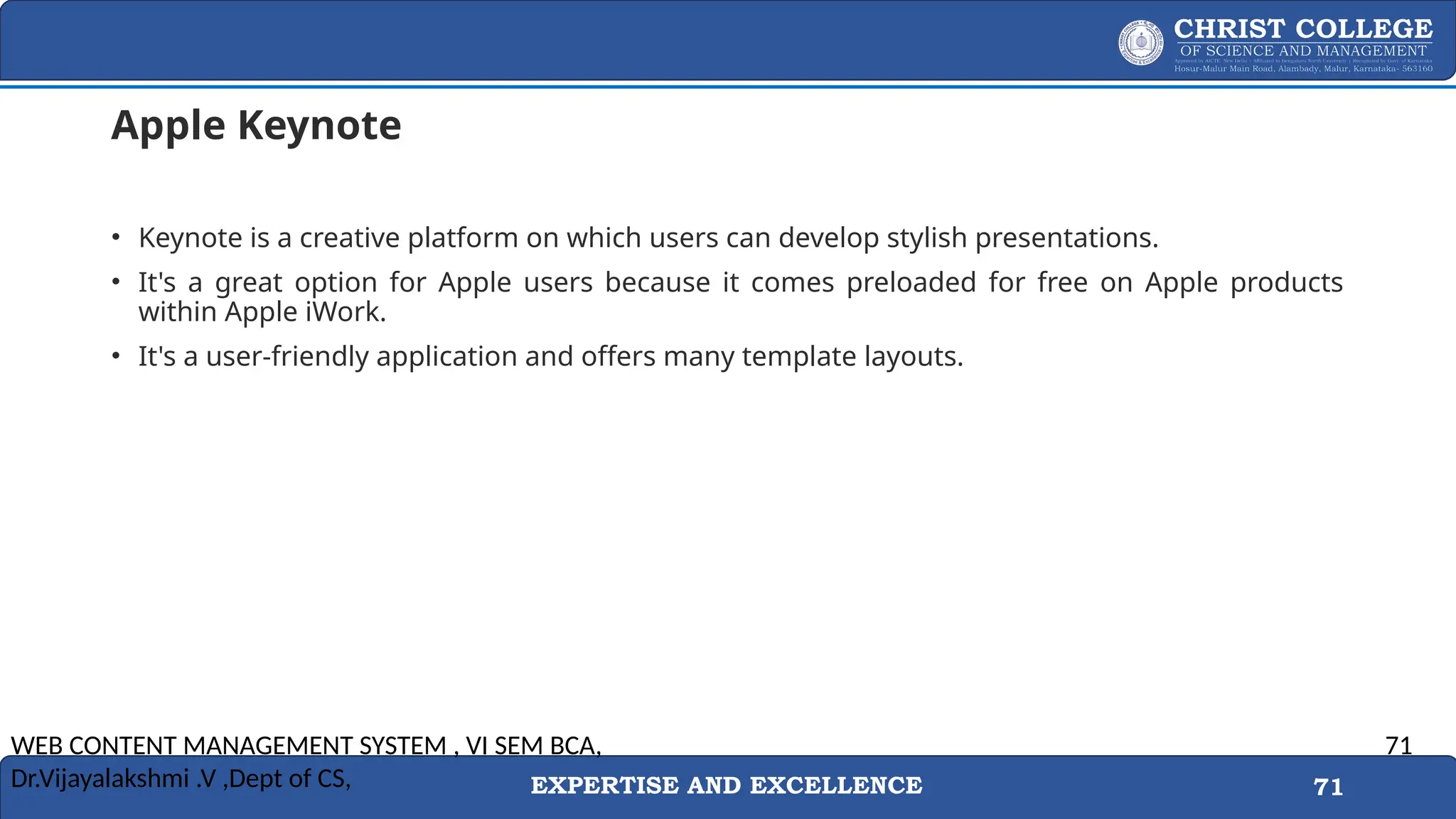 EXPERTISE AND EXCELLENCE 71
Apple Keynote
• Keynote is a creative platform on which users can develop stylish presentations.
• It's a great option for Apple users because it comes preloaded for free on Apple products
within Apple iWork.
• It's a user-friendly application and offers many template layouts.
WEB CONTENT MANAGEMENT SYSTEM , VI SEM BCA,
Dr.Vijayalakshmi .V ,Dept of CS,
71
 