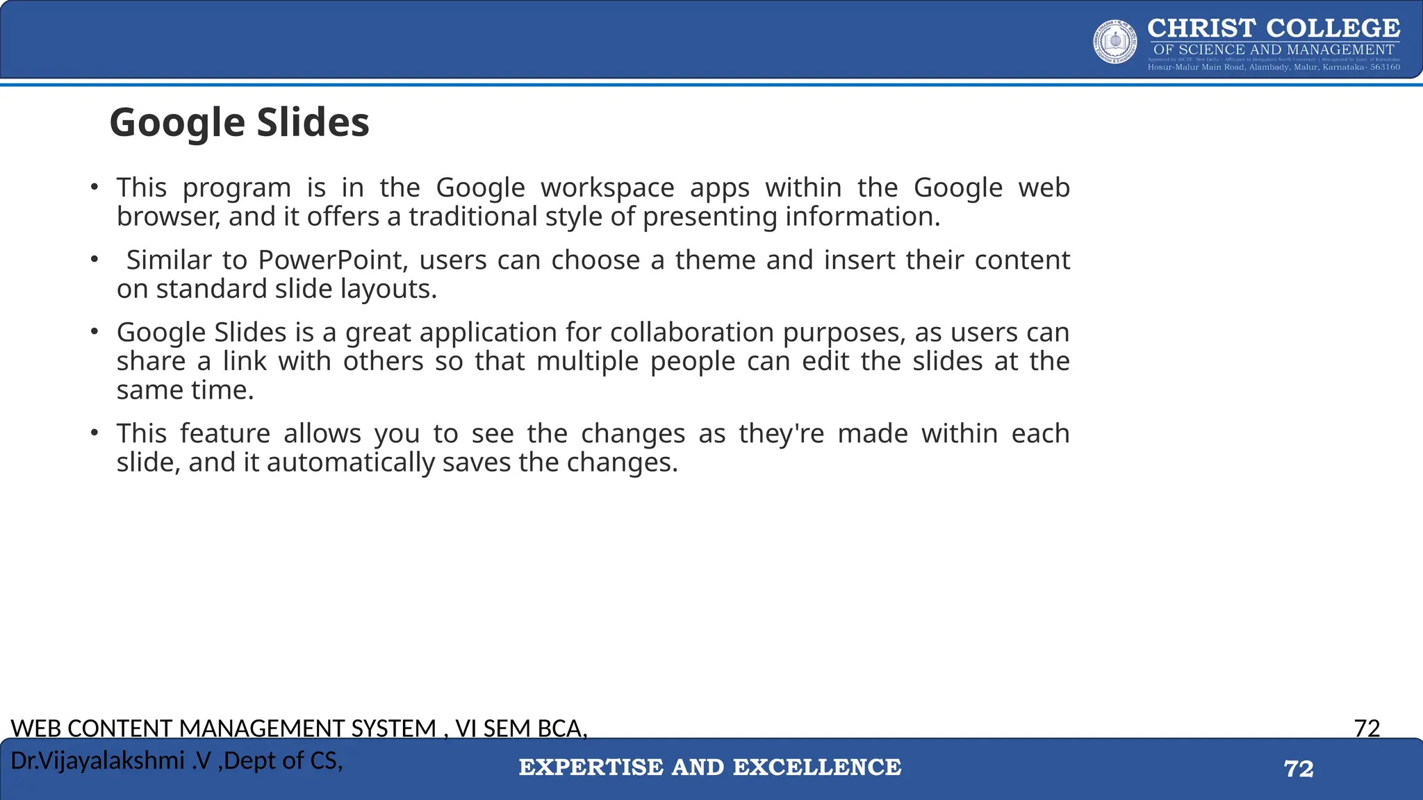 EXPERTISE AND EXCELLENCE 72
Google Slides
• This program is in the Google workspace apps within the Google web
browser, and it offers a traditional style of presenting information.
• Similar to PowerPoint, users can choose a theme and insert their content
on standard slide layouts.
• Google Slides is a great application for collaboration purposes, as users can
share a link with others so that multiple people can edit the slides at the
same time.
• This feature allows you to see the changes as they're made within each
slide, and it automatically saves the changes.
WEB CONTENT MANAGEMENT SYSTEM , VI SEM BCA,
Dr.Vijayalakshmi .V ,Dept of CS,
72
 