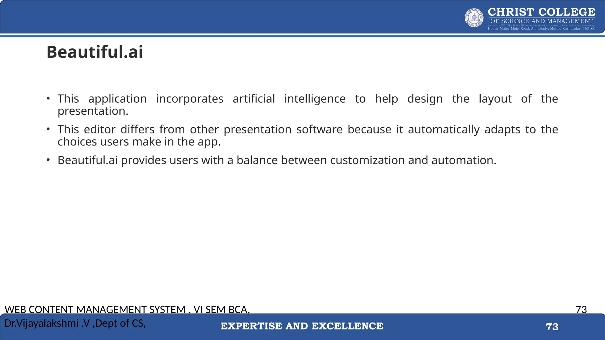 EXPERTISE AND EXCELLENCE 73
Beautiful.ai
• This application incorporates artificial intelligence to help design the layout of the
presentation.
• This editor differs from other presentation software because it automatically adapts to the
choices users make in the app.
• Beautiful.ai provides users with a balance between customization and automation.
WEB CONTENT MANAGEMENT SYSTEM , VI SEM BCA,
Dr.Vijayalakshmi .V ,Dept of CS,
73
 