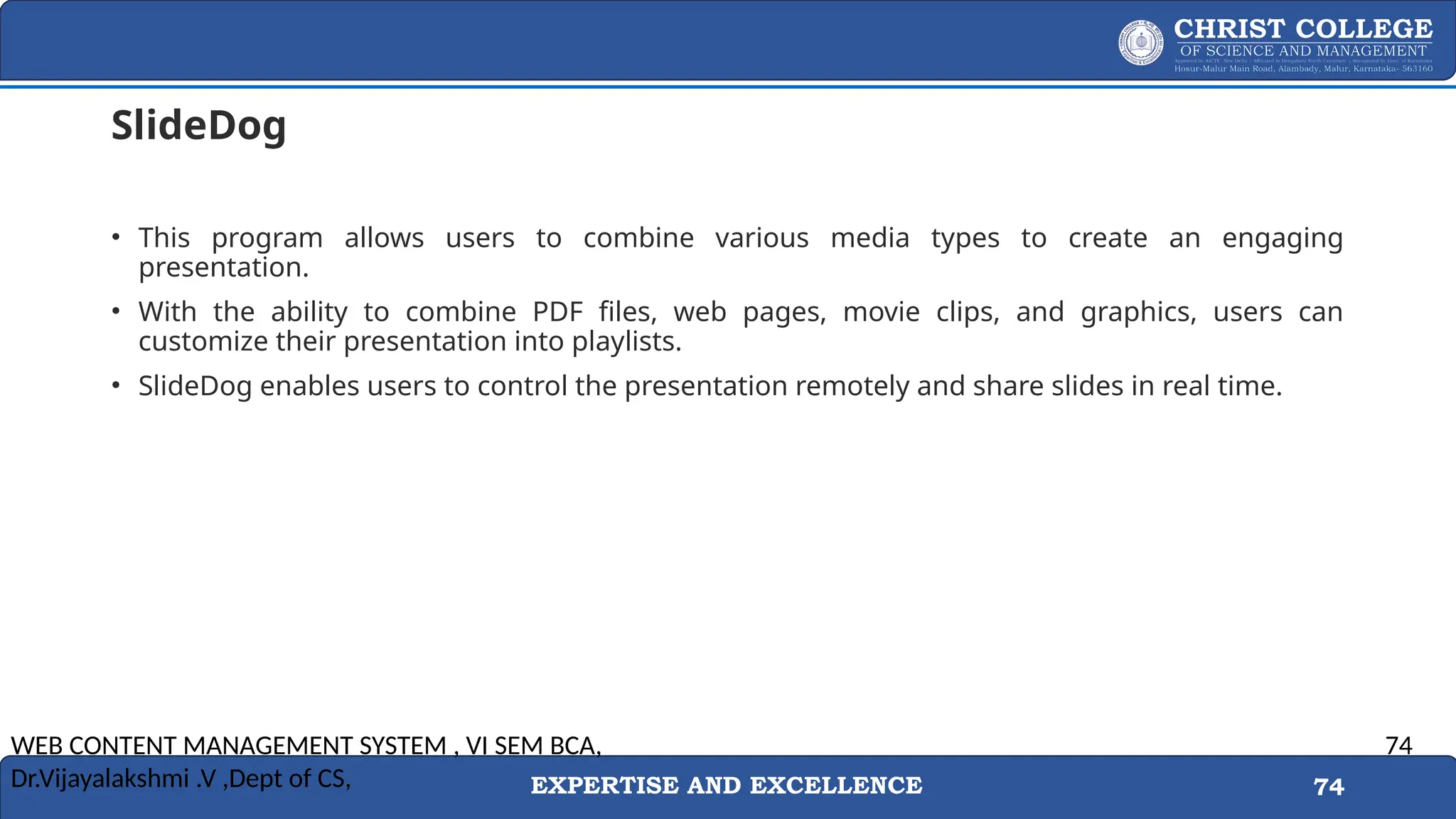 EXPERTISE AND EXCELLENCE 74
SlideDog
• This program allows users to combine various media types to create an engaging
presentation.
• With the ability to combine PDF files, web pages, movie clips, and graphics, users can
customize their presentation into playlists.
• SlideDog enables users to control the presentation remotely and share slides in real time.
WEB CONTENT MANAGEMENT SYSTEM , VI SEM BCA,
Dr.Vijayalakshmi .V ,Dept of CS,
74
 