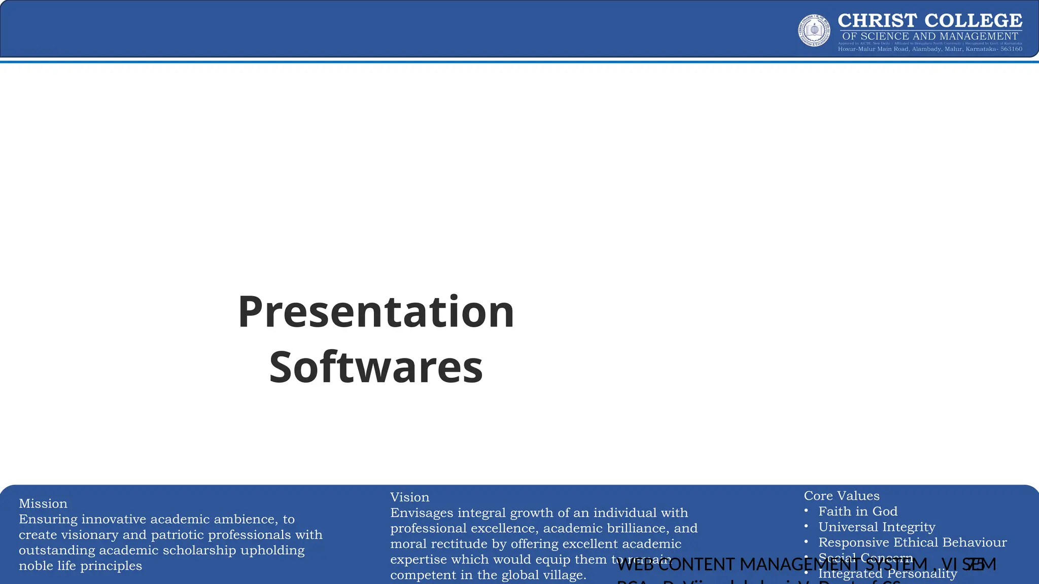 EXPERTISE AND EXCELLENCE 75
Mission
Ensuring innovative academic ambience, to
create visionary and patriotic professionals with
outstanding academic scholarship upholding
noble life principles
Core Values
• Faith in God
• Universal Integrity
• Responsive Ethical Behaviour
• Social Concern
• Integrated Personality
Vision
Envisages integral growth of an individual with
professional excellence, academic brilliance, and
moral rectitude by offering excellent academic
expertise which would equip them to remain
competent in the global village.
WEB CONTENT MANAGEMENT SYSTEM , VI SEM
75
Presentation
Softwares
 