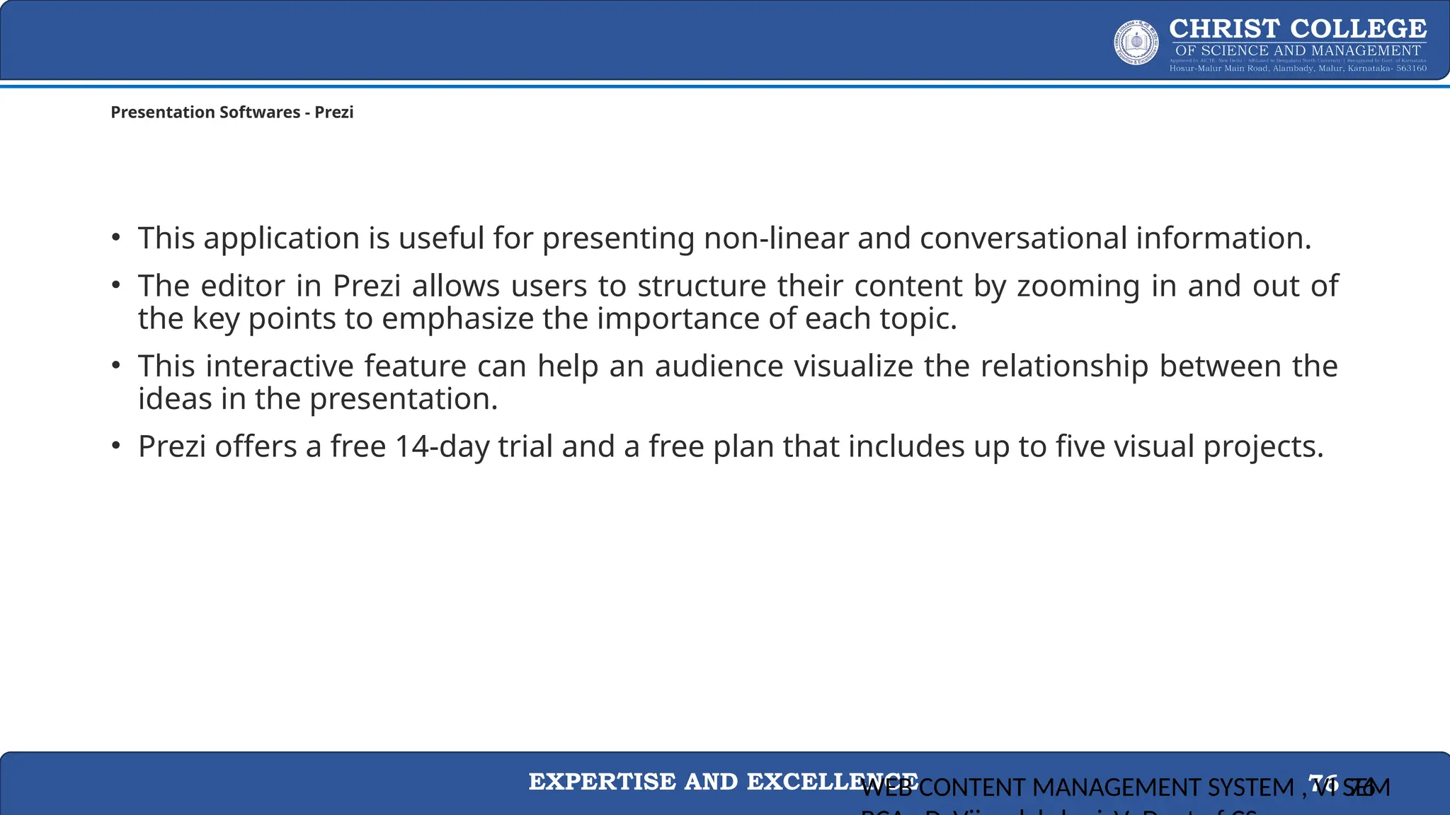 EXPERTISE AND EXCELLENCE 76
Presentation Softwares - Prezi
• This application is useful for presenting non-linear and conversational information.
• The editor in Prezi allows users to structure their content by zooming in and out of
the key points to emphasize the importance of each topic.
• This interactive feature can help an audience visualize the relationship between the
ideas in the presentation.
• Prezi offers a free 14-day trial and a free plan that includes up to five visual projects.
WEB CONTENT MANAGEMENT SYSTEM , VI SEM
76
 