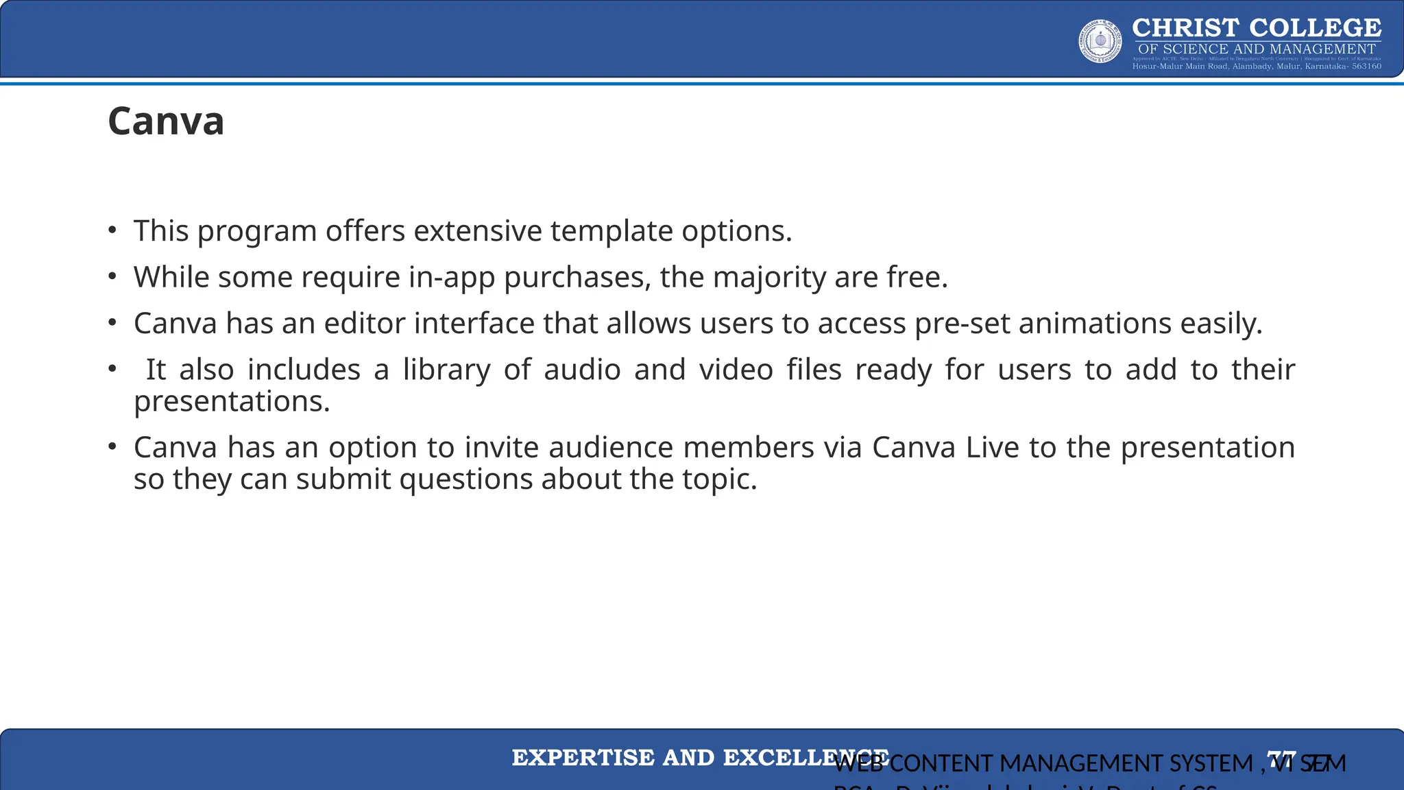 EXPERTISE AND EXCELLENCE 77
Canva
• This program offers extensive template options.
• While some require in-app purchases, the majority are free.
• Canva has an editor interface that allows users to access pre-set animations easily.
• It also includes a library of audio and video files ready for users to add to their
presentations.
• Canva has an option to invite audience members via Canva Live to the presentation
so they can submit questions about the topic.
WEB CONTENT MANAGEMENT SYSTEM , VI SEM
77
 