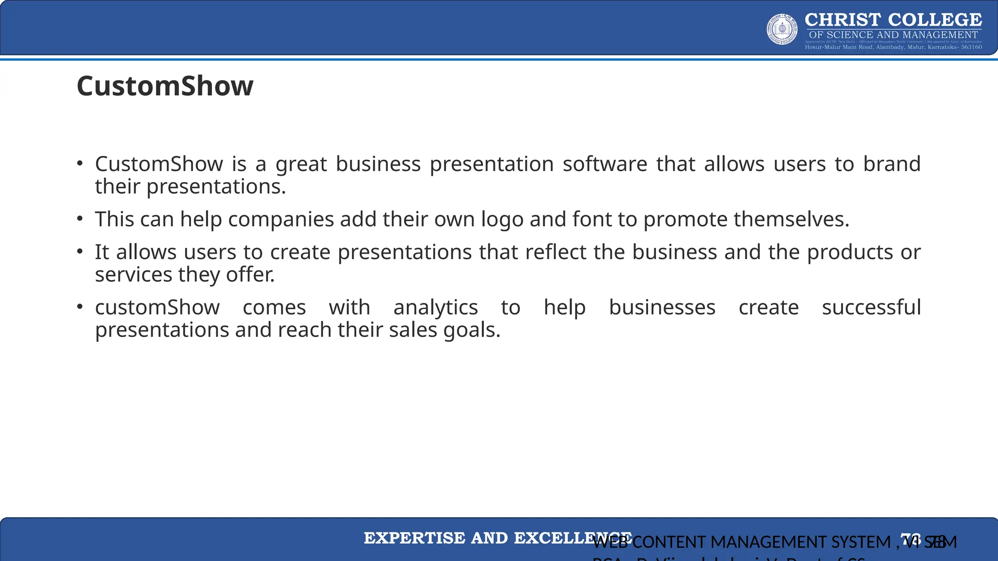 EXPERTISE AND EXCELLENCE 78
CustomShow
• CustomShow is a great business presentation software that allows users to brand
their presentations.
• This can help companies add their own logo and font to promote themselves.
• It allows users to create presentations that reflect the business and the products or
services they offer.
• customShow comes with analytics to help businesses create successful
presentations and reach their sales goals.
WEB CONTENT MANAGEMENT SYSTEM , VI SEM
78
 