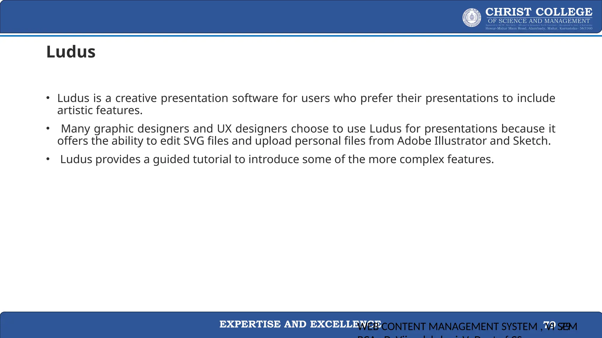 EXPERTISE AND EXCELLENCE 79
Ludus
• Ludus is a creative presentation software for users who prefer their presentations to include
artistic features.
• Many graphic designers and UX designers choose to use Ludus for presentations because it
offers the ability to edit SVG files and upload personal files from Adobe Illustrator and Sketch.
• Ludus provides a guided tutorial to introduce some of the more complex features.
WEB CONTENT MANAGEMENT SYSTEM , VI SEM
79
 