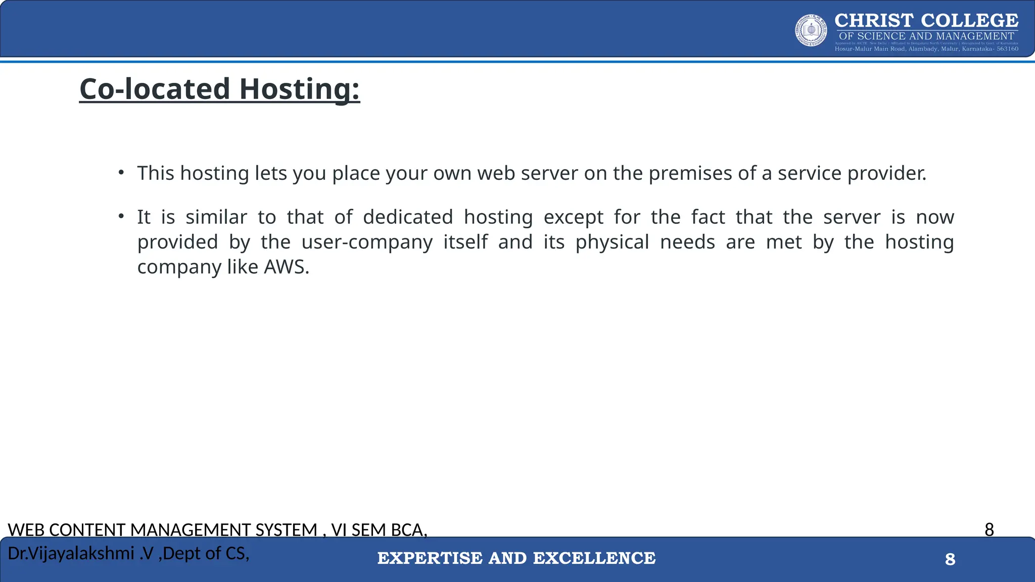 EXPERTISE AND EXCELLENCE 8
Co-located Hosting:
• This hosting lets you place your own web server on the premises of a service provider.
• It is similar to that of dedicated hosting except for the fact that the server is now
provided by the user-company itself and its physical needs are met by the hosting
company like AWS.
WEB CONTENT MANAGEMENT SYSTEM , VI SEM BCA,
Dr.Vijayalakshmi .V ,Dept of CS,
8
 
