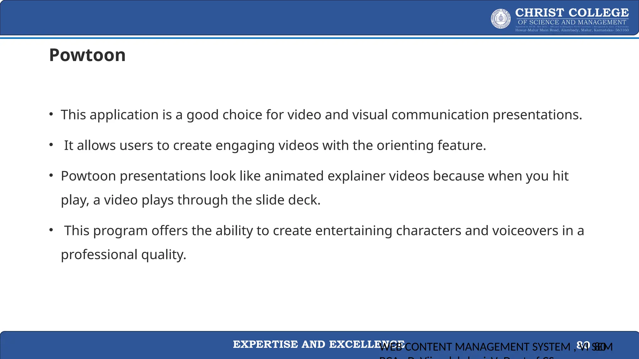 EXPERTISE AND EXCELLENCE 80
Powtoon
• This application is a good choice for video and visual communication presentations.
• It allows users to create engaging videos with the orienting feature.
• Powtoon presentations look like animated explainer videos because when you hit
play, a video plays through the slide deck.
• This program offers the ability to create entertaining characters and voiceovers in a
professional quality.
WEB CONTENT MANAGEMENT SYSTEM , VI SEM
80
 