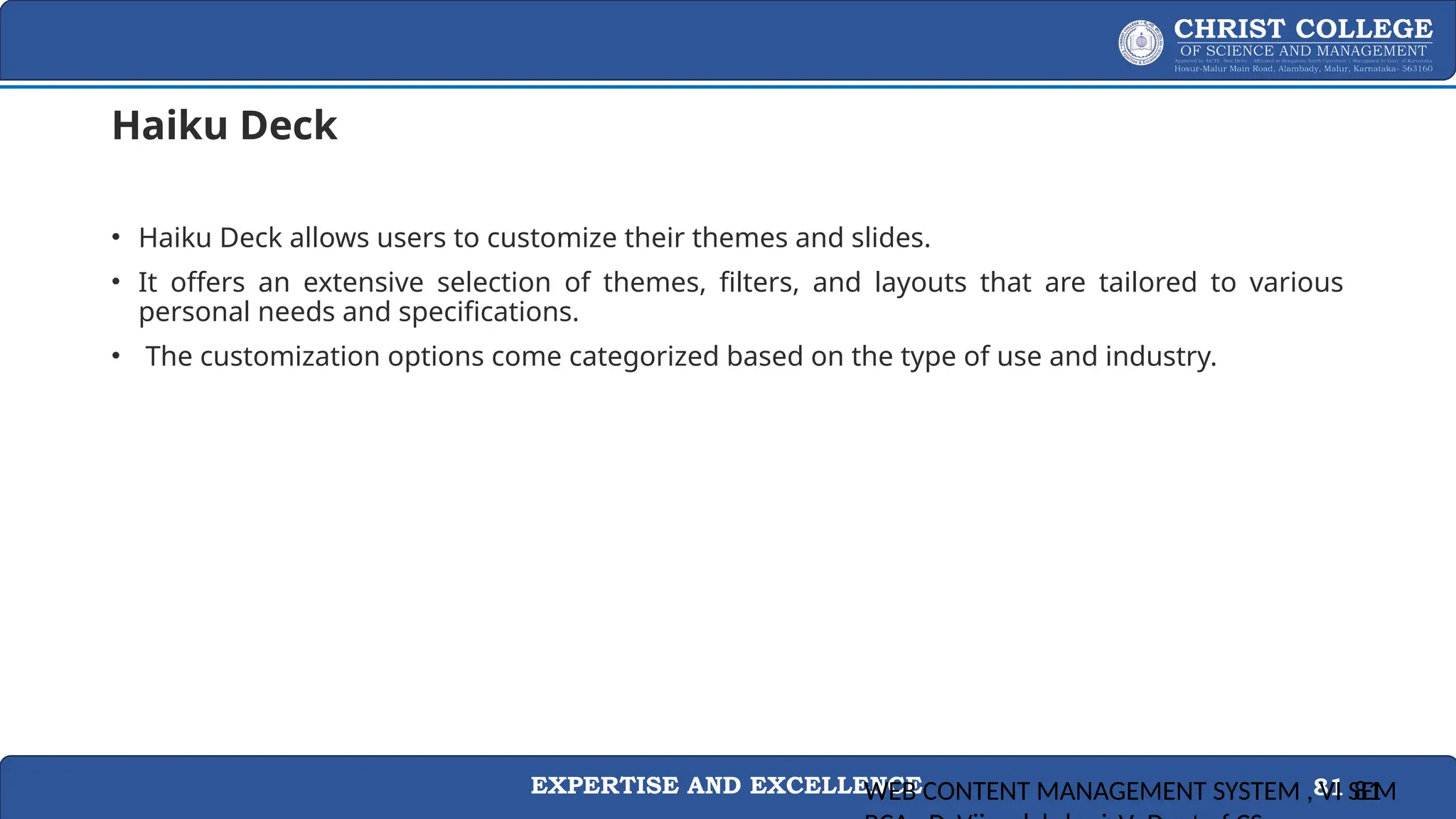 EXPERTISE AND EXCELLENCE 81
Haiku Deck
• Haiku Deck allows users to customize their themes and slides.
• It offers an extensive selection of themes, filters, and layouts that are tailored to various
personal needs and specifications.
• The customization options come categorized based on the type of use and industry.
WEB CONTENT MANAGEMENT SYSTEM , VI SEM
81
 