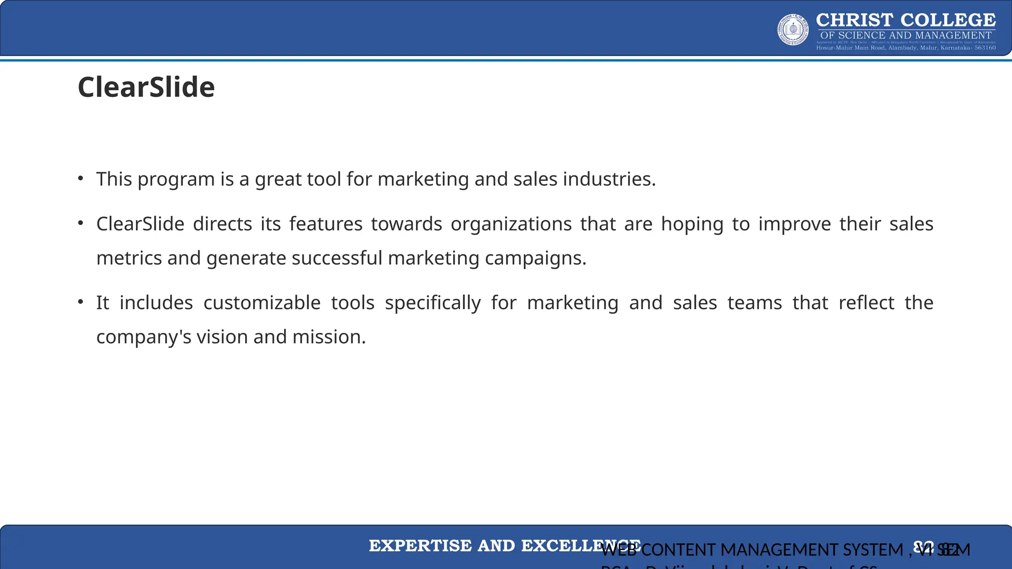 EXPERTISE AND EXCELLENCE 82
ClearSlide
• This program is a great tool for marketing and sales industries.
• ClearSlide directs its features towards organizations that are hoping to improve their sales
metrics and generate successful marketing campaigns.
• It includes customizable tools specifically for marketing and sales teams that reflect the
company's vision and mission.
WEB CONTENT MANAGEMENT SYSTEM , VI SEM
82
 