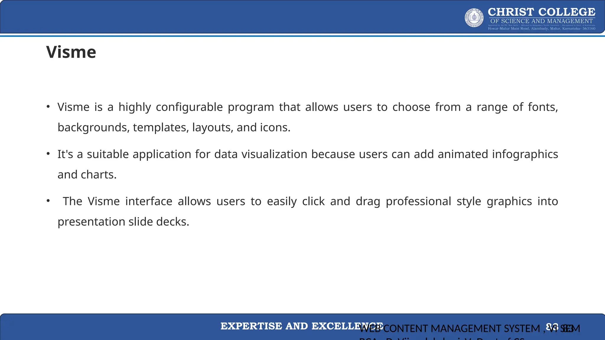EXPERTISE AND EXCELLENCE 83
Visme
• Visme is a highly configurable program that allows users to choose from a range of fonts,
backgrounds, templates, layouts, and icons.
• It's a suitable application for data visualization because users can add animated infographics
and charts.
• The Visme interface allows users to easily click and drag professional style graphics into
presentation slide decks.
WEB CONTENT MANAGEMENT SYSTEM , VI SEM
83
 