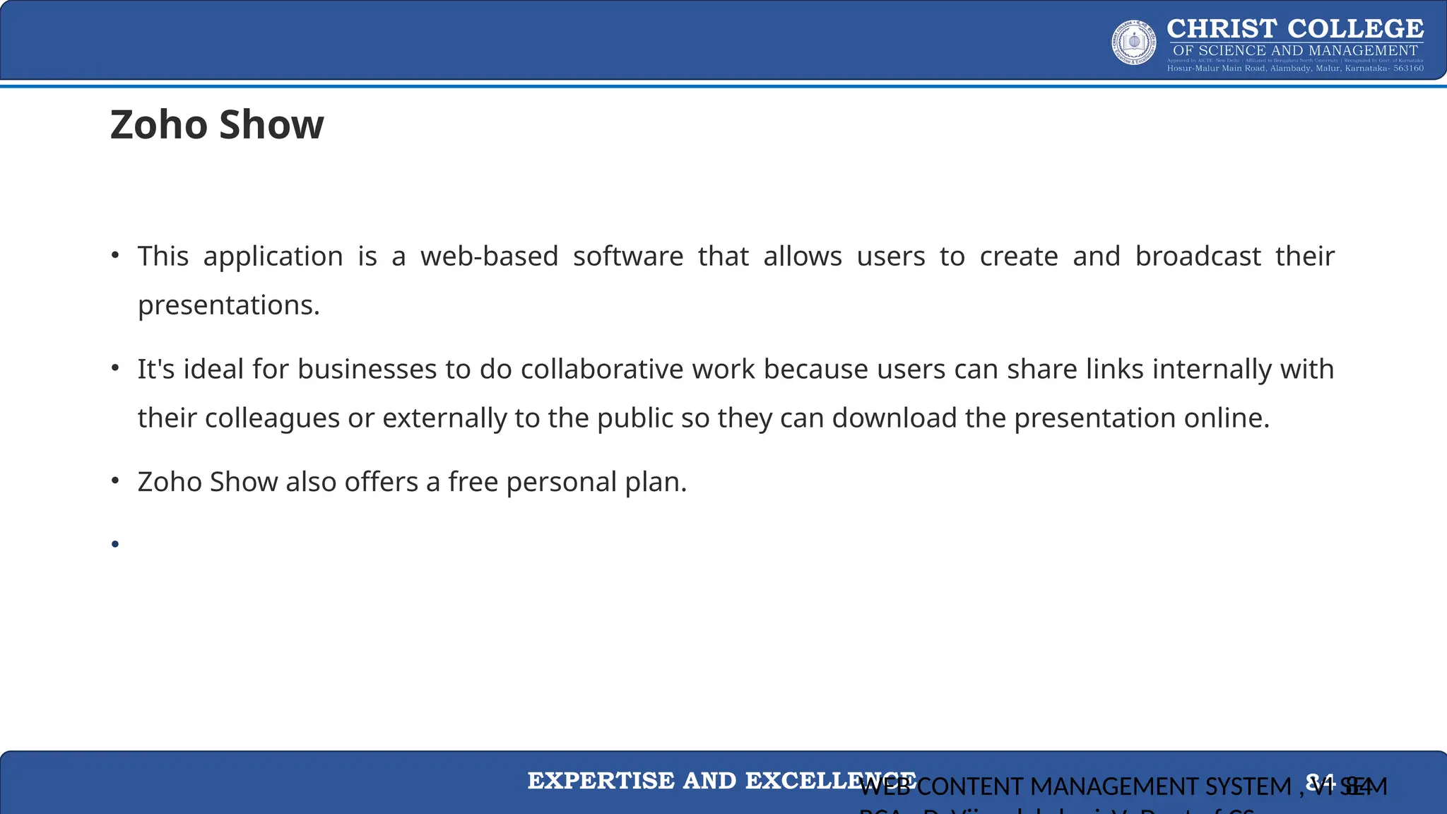 EXPERTISE AND EXCELLENCE 84
Zoho Show
• This application is a web-based software that allows users to create and broadcast their
presentations.
• It's ideal for businesses to do collaborative work because users can share links internally with
their colleagues or externally to the public so they can download the presentation online.
• Zoho Show also offers a free personal plan.
•
WEB CONTENT MANAGEMENT SYSTEM , VI SEM
84
 