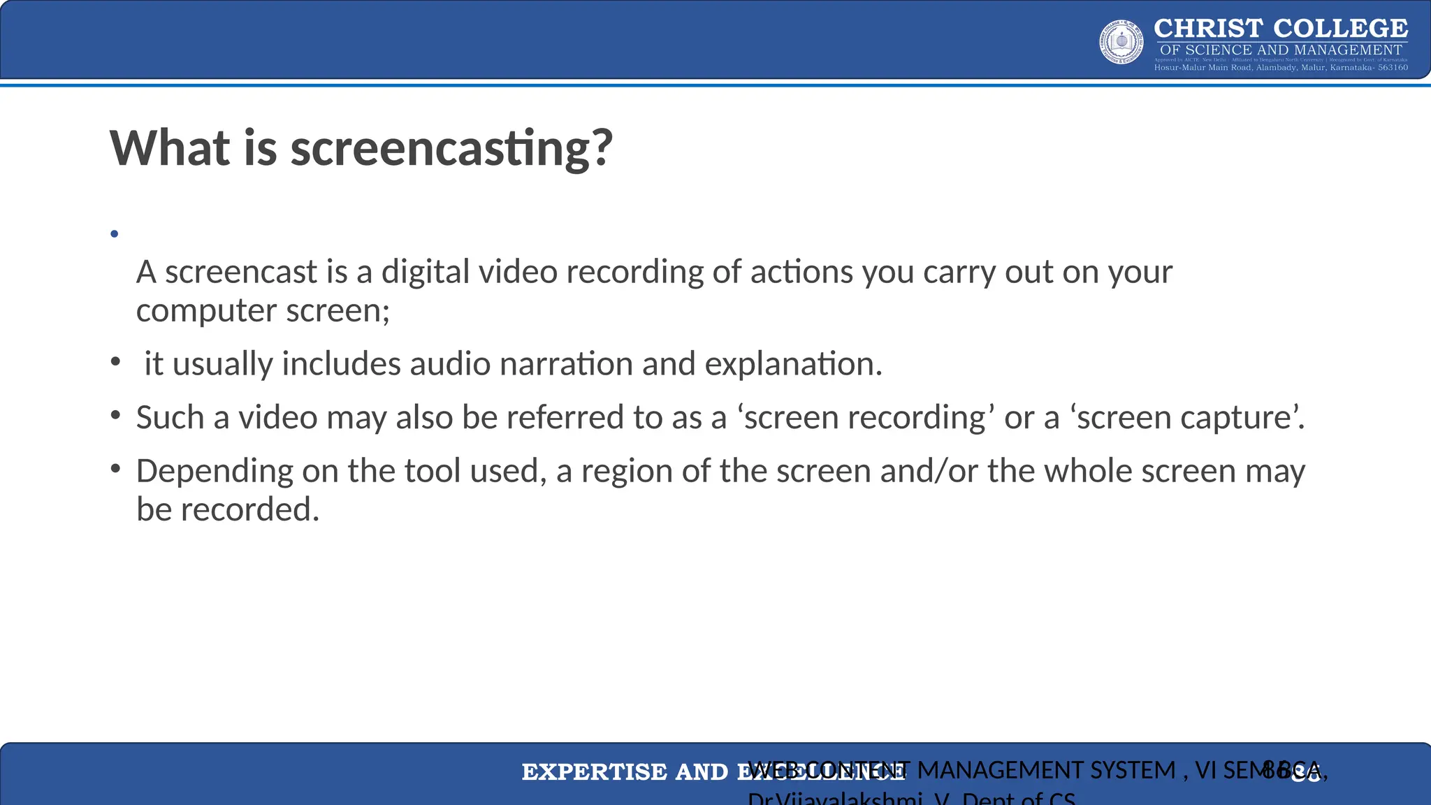 EXPERTISE AND EXCELLENCE 86
What is screencasting?
•
A screencast is a digital video recording of actions you carry out on your
computer screen;
• it usually includes audio narration and explanation.
• Such a video may also be referred to as a ‘screen recording’ or a ‘screen capture’.
• Depending on the tool used, a region of the screen and/or the whole screen may
be recorded.
WEB CONTENT MANAGEMENT SYSTEM , VI SEM BCA,
86
 