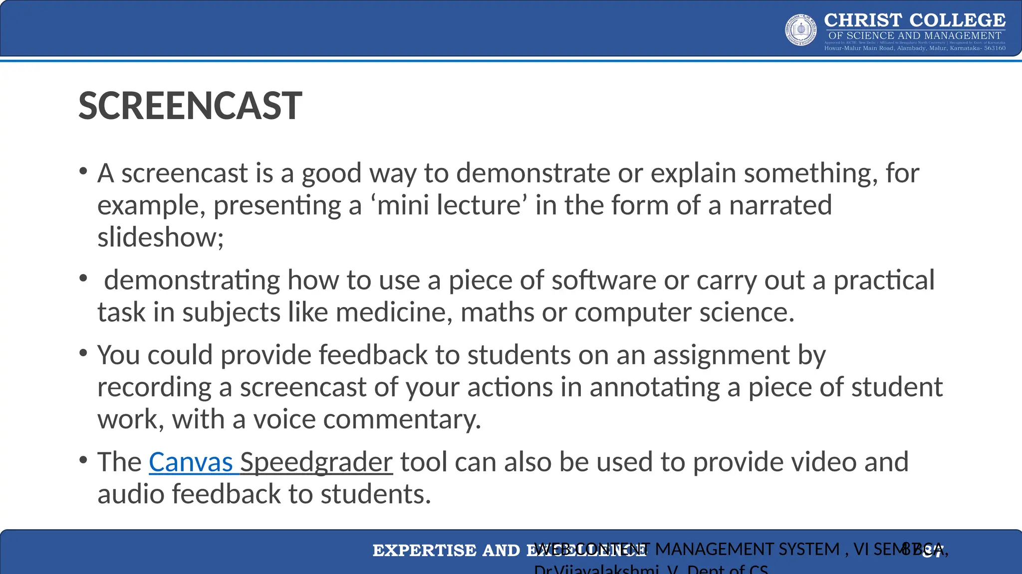 EXPERTISE AND EXCELLENCE 87
SCREENCAST
• A screencast is a good way to demonstrate or explain something, for
example, presenting a ‘mini lecture’ in the form of a narrated
slideshow;
• demonstrating how to use a piece of software or carry out a practical
task in subjects like medicine, maths or computer science.
• You could provide feedback to students on an assignment by
recording a screencast of your actions in annotating a piece of student
work, with a voice commentary.
• The Canvas Speedgrader tool can also be used to provide video and
audio feedback to students.
WEB CONTENT MANAGEMENT SYSTEM , VI SEM BCA,
87
 