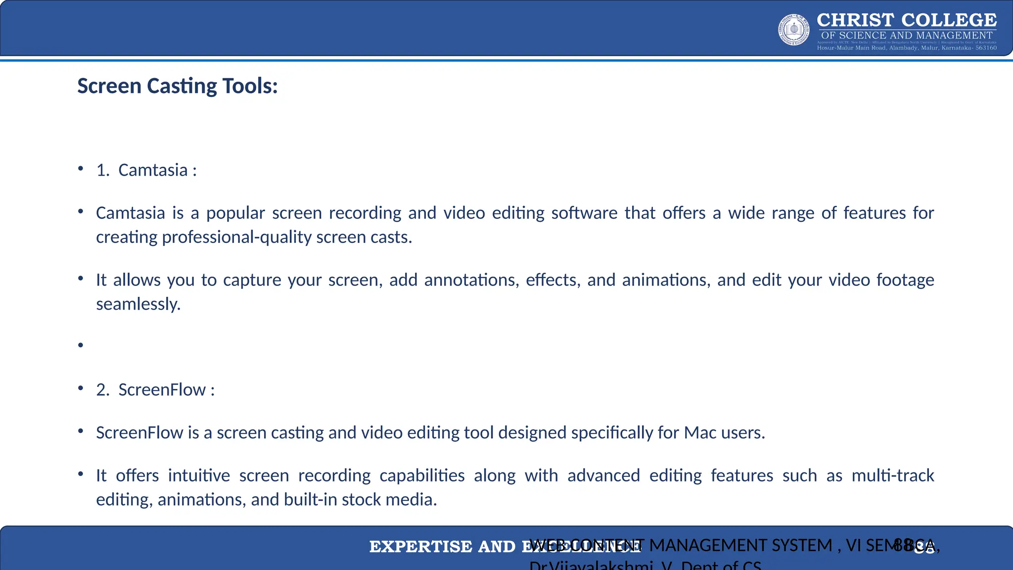EXPERTISE AND EXCELLENCE 88
Screen Casting Tools:
• 1. Camtasia :
• Camtasia is a popular screen recording and video editing software that offers a wide range of features for
creating professional-quality screen casts.
• It allows you to capture your screen, add annotations, effects, and animations, and edit your video footage
seamlessly.
•
• 2. ScreenFlow :
• ScreenFlow is a screen casting and video editing tool designed specifically for Mac users.
• It offers intuitive screen recording capabilities along with advanced editing features such as multi-track
editing, animations, and built-in stock media.
WEB CONTENT MANAGEMENT SYSTEM , VI SEM BCA,
88
 