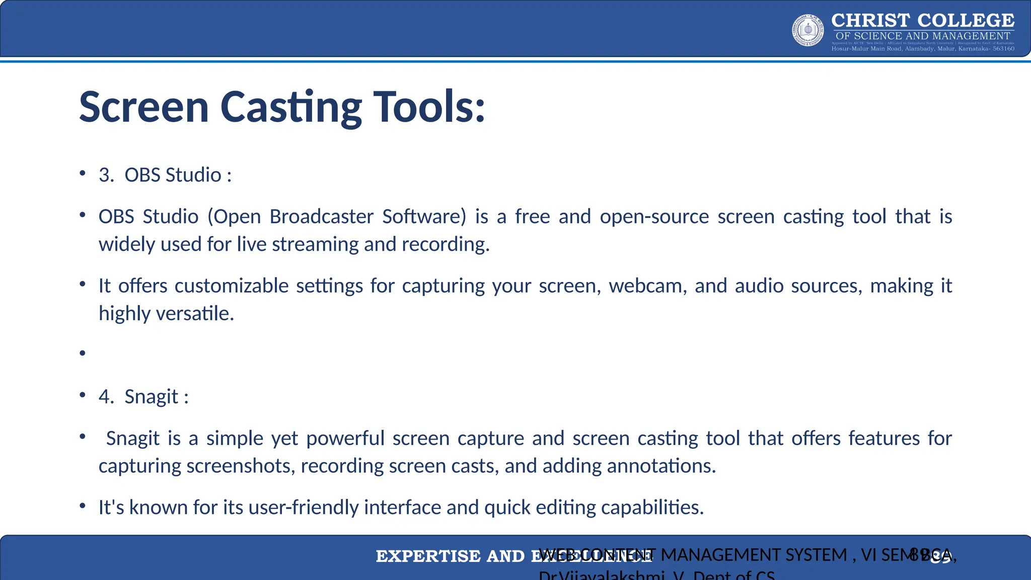 EXPERTISE AND EXCELLENCE 89
Screen Casting Tools:
• 3. OBS Studio :
• OBS Studio (Open Broadcaster Software) is a free and open-source screen casting tool that is
widely used for live streaming and recording.
• It offers customizable settings for capturing your screen, webcam, and audio sources, making it
highly versatile.
•
• 4. Snagit :
• Snagit is a simple yet powerful screen capture and screen casting tool that offers features for
capturing screenshots, recording screen casts, and adding annotations.
• It's known for its user-friendly interface and quick editing capabilities.
WEB CONTENT MANAGEMENT SYSTEM , VI SEM BCA,
89
 