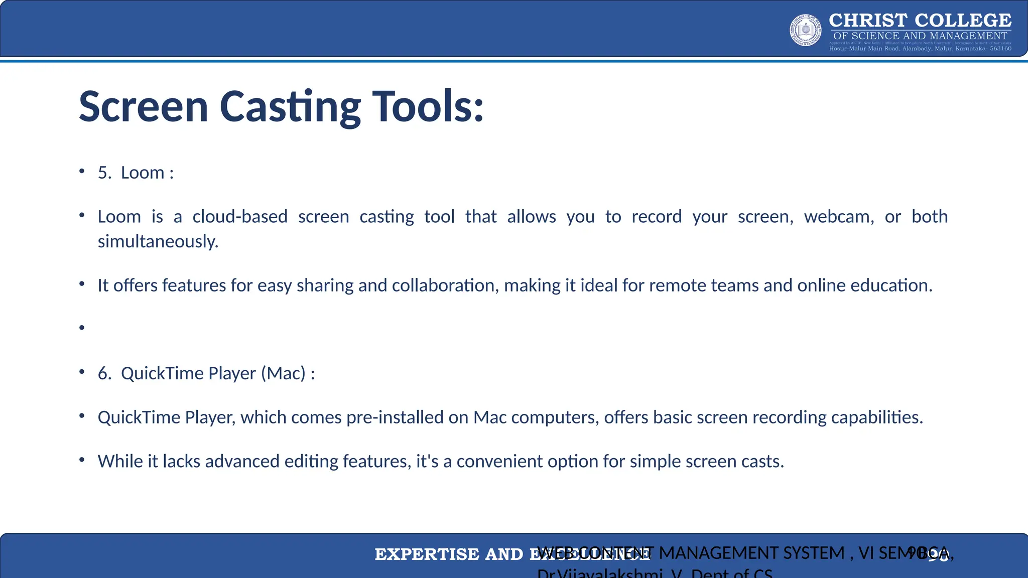 EXPERTISE AND EXCELLENCE 90
Screen Casting Tools:
• 5. Loom :
• Loom is a cloud-based screen casting tool that allows you to record your screen, webcam, or both
simultaneously.
• It offers features for easy sharing and collaboration, making it ideal for remote teams and online education.
•
• 6. QuickTime Player (Mac) :
• QuickTime Player, which comes pre-installed on Mac computers, offers basic screen recording capabilities.
• While it lacks advanced editing features, it's a convenient option for simple screen casts.
WEB CONTENT MANAGEMENT SYSTEM , VI SEM BCA,
90
 