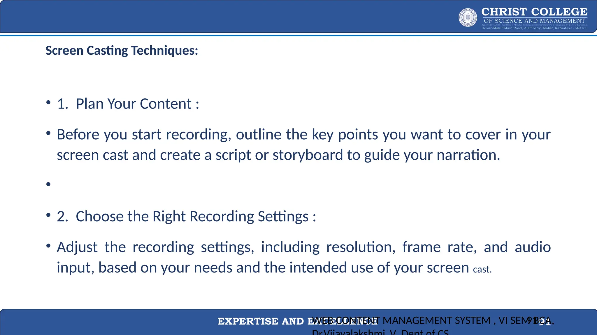 EXPERTISE AND EXCELLENCE 91
Screen Casting Techniques:
• 1. Plan Your Content :
• Before you start recording, outline the key points you want to cover in your
screen cast and create a script or storyboard to guide your narration.
•
• 2. Choose the Right Recording Settings :
• Adjust the recording settings, including resolution, frame rate, and audio
input, based on your needs and the intended use of your screen cast.
WEB CONTENT MANAGEMENT SYSTEM , VI SEM BCA,
91
 