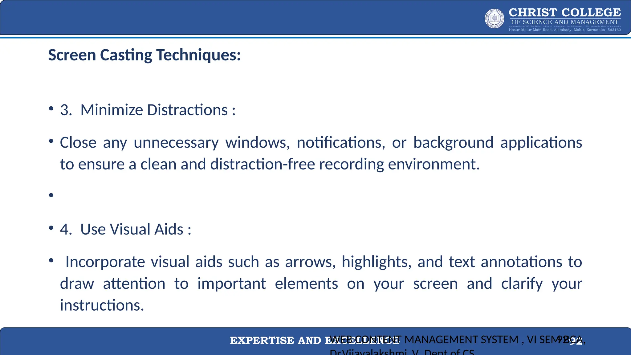 EXPERTISE AND EXCELLENCE 92
Screen Casting Techniques:
• 3. Minimize Distractions :
• Close any unnecessary windows, notifications, or background applications
to ensure a clean and distraction-free recording environment.
•
• 4. Use Visual Aids :
• Incorporate visual aids such as arrows, highlights, and text annotations to
draw attention to important elements on your screen and clarify your
instructions.
WEB CONTENT MANAGEMENT SYSTEM , VI SEM BCA,
92
 