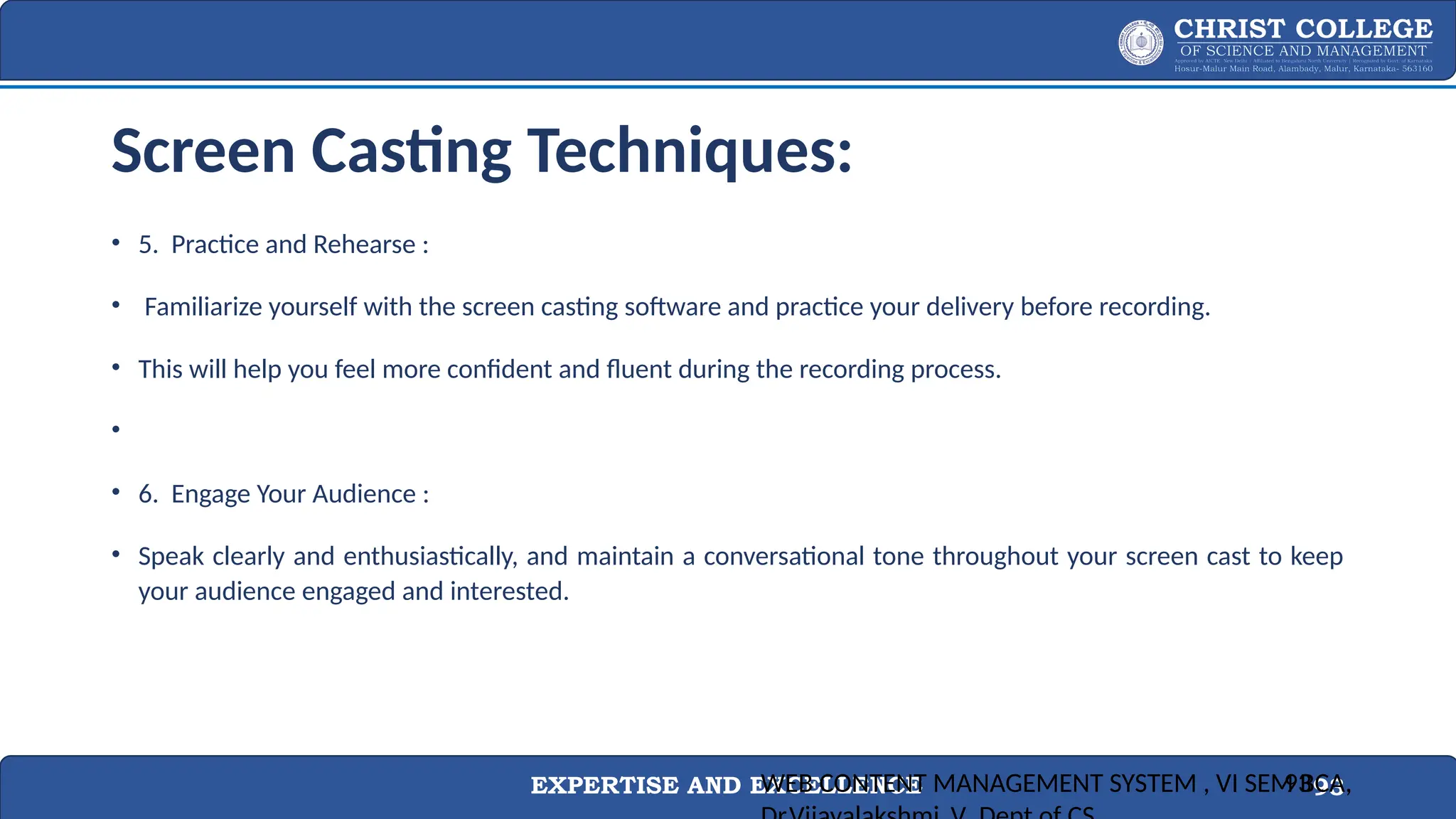 EXPERTISE AND EXCELLENCE 93
Screen Casting Techniques:
• 5. Practice and Rehearse :
• Familiarize yourself with the screen casting software and practice your delivery before recording.
• This will help you feel more confident and fluent during the recording process.
•
• 6. Engage Your Audience :
• Speak clearly and enthusiastically, and maintain a conversational tone throughout your screen cast to keep
your audience engaged and interested.
WEB CONTENT MANAGEMENT SYSTEM , VI SEM BCA,
93
 
