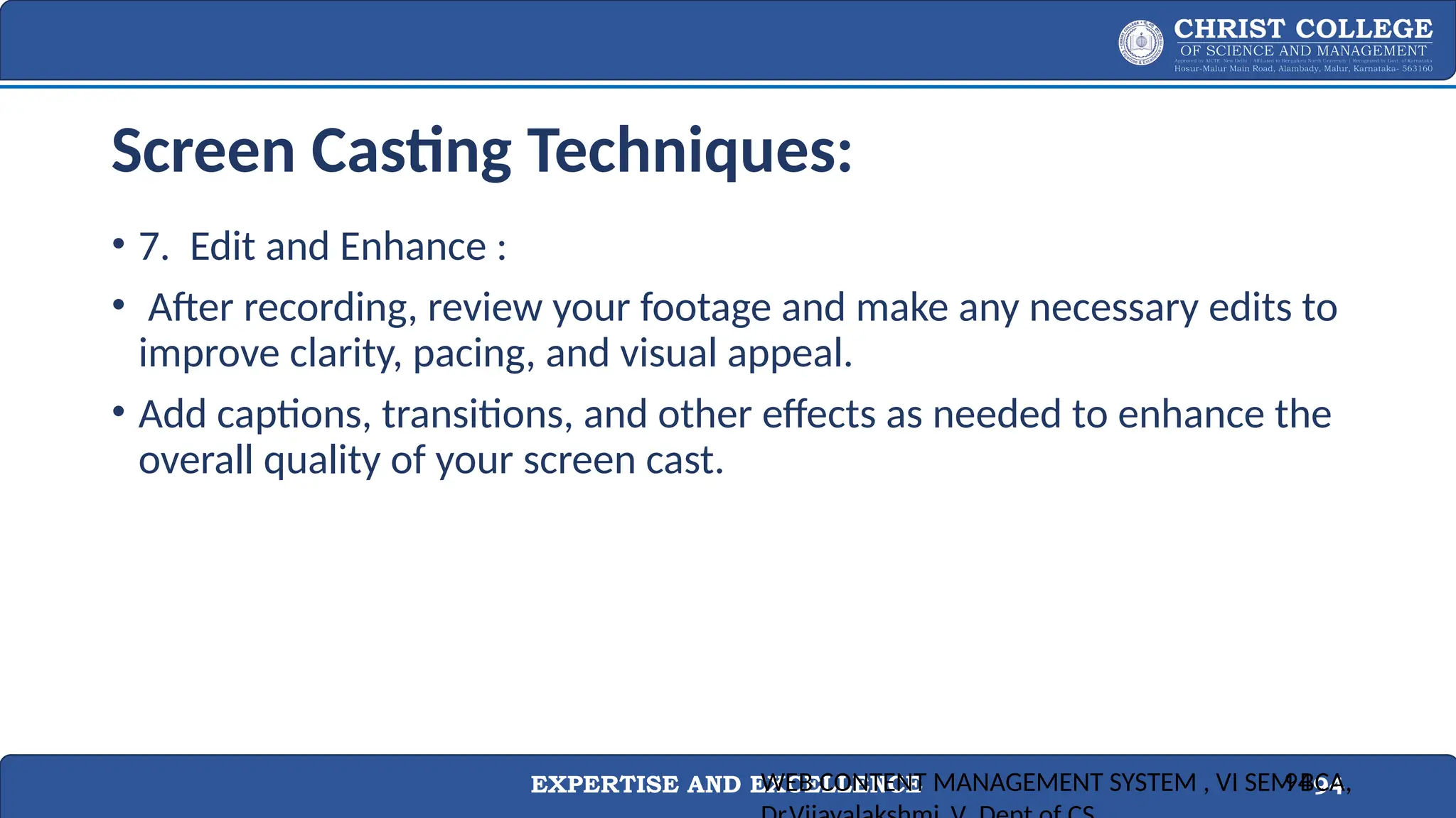 EXPERTISE AND EXCELLENCE 94
Screen Casting Techniques:
• 7. Edit and Enhance :
• After recording, review your footage and make any necessary edits to
improve clarity, pacing, and visual appeal.
• Add captions, transitions, and other effects as needed to enhance the
overall quality of your screen cast.
WEB CONTENT MANAGEMENT SYSTEM , VI SEM BCA,
94
 