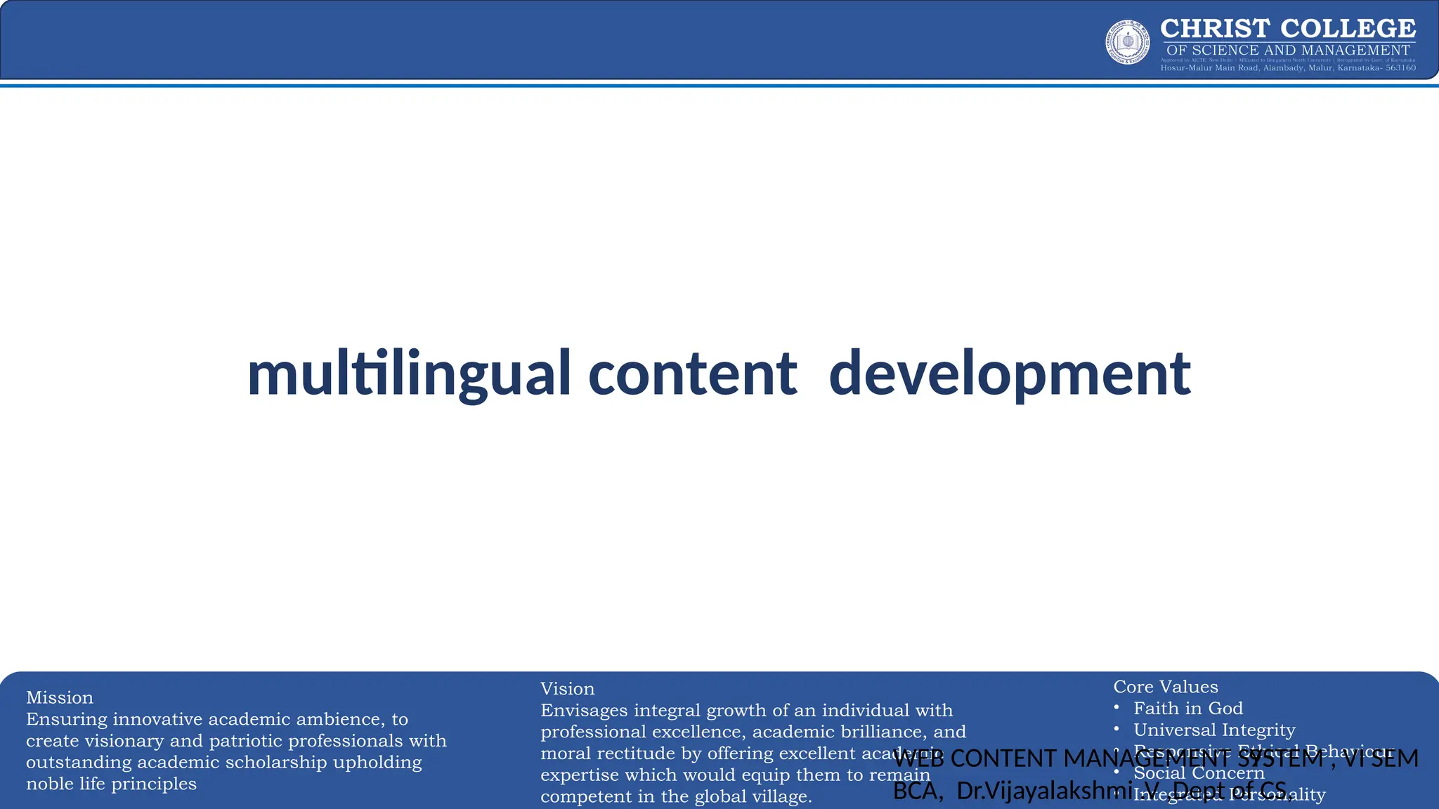 EXPERTISE AND EXCELLENCE 95
Mission
Ensuring innovative academic ambience, to
create visionary and patriotic professionals with
outstanding academic scholarship upholding
noble life principles
Core Values
• Faith in God
• Universal Integrity
• Responsive Ethical Behaviour
• Social Concern
• Integrated Personality
Vision
Envisages integral growth of an individual with
professional excellence, academic brilliance, and
moral rectitude by offering excellent academic
expertise which would equip them to remain
competent in the global village.
multilingual content development
WEB CONTENT MANAGEMENT SYSTEM , VI SEM
BCA, Dr.Vijayalakshmi .V ,Dept of CS,
95
 