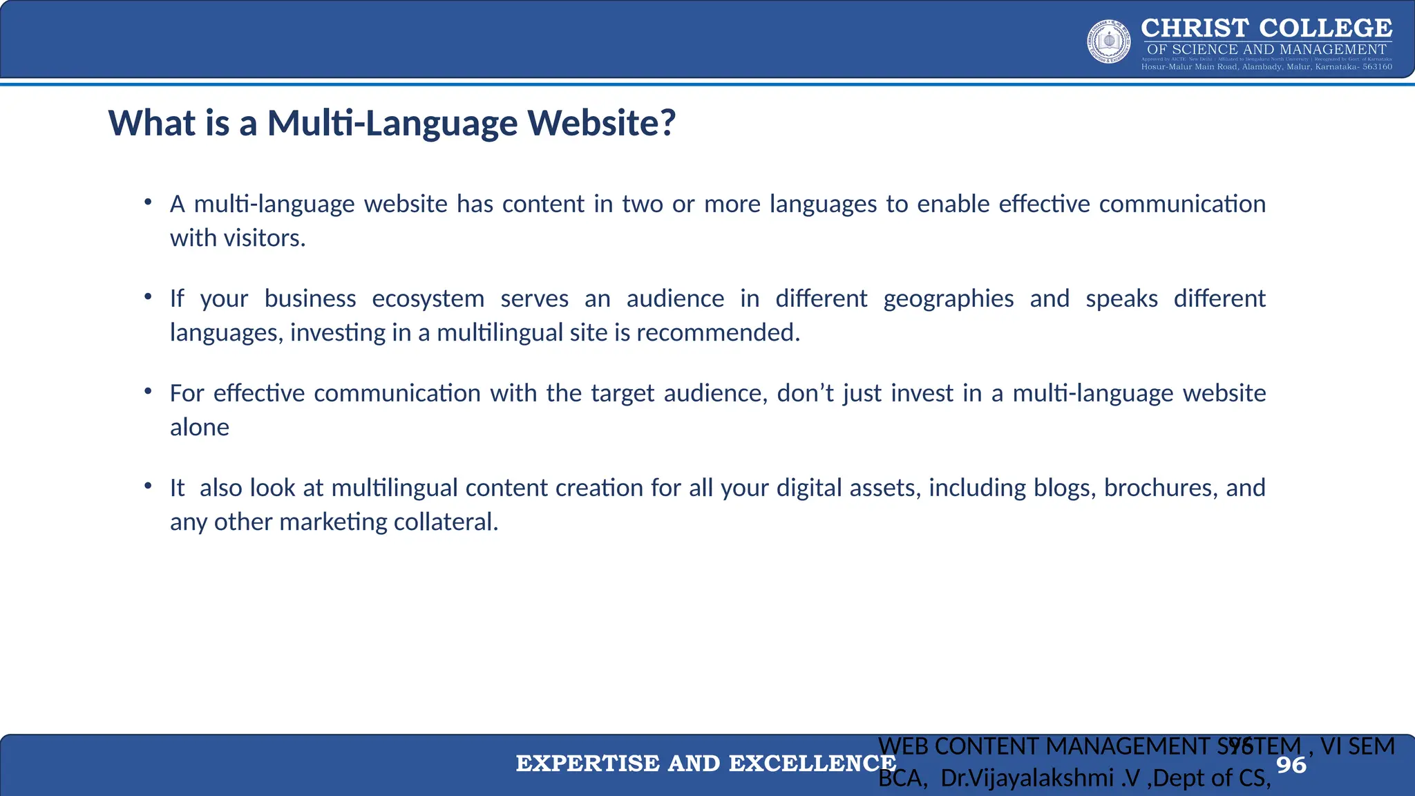 EXPERTISE AND EXCELLENCE 96
What is a Multi-Language Website?
• A multi-language website has content in two or more languages to enable effective communication
with visitors.
• If your business ecosystem serves an audience in different geographies and speaks different
languages, investing in a multilingual site is recommended.
• For effective communication with the target audience, don’t just invest in a multi-language website
alone
• It also look at multilingual content creation for all your digital assets, including blogs, brochures, and
any other marketing collateral.
WEB CONTENT MANAGEMENT SYSTEM , VI SEM
BCA, Dr.Vijayalakshmi .V ,Dept of CS,
96
 