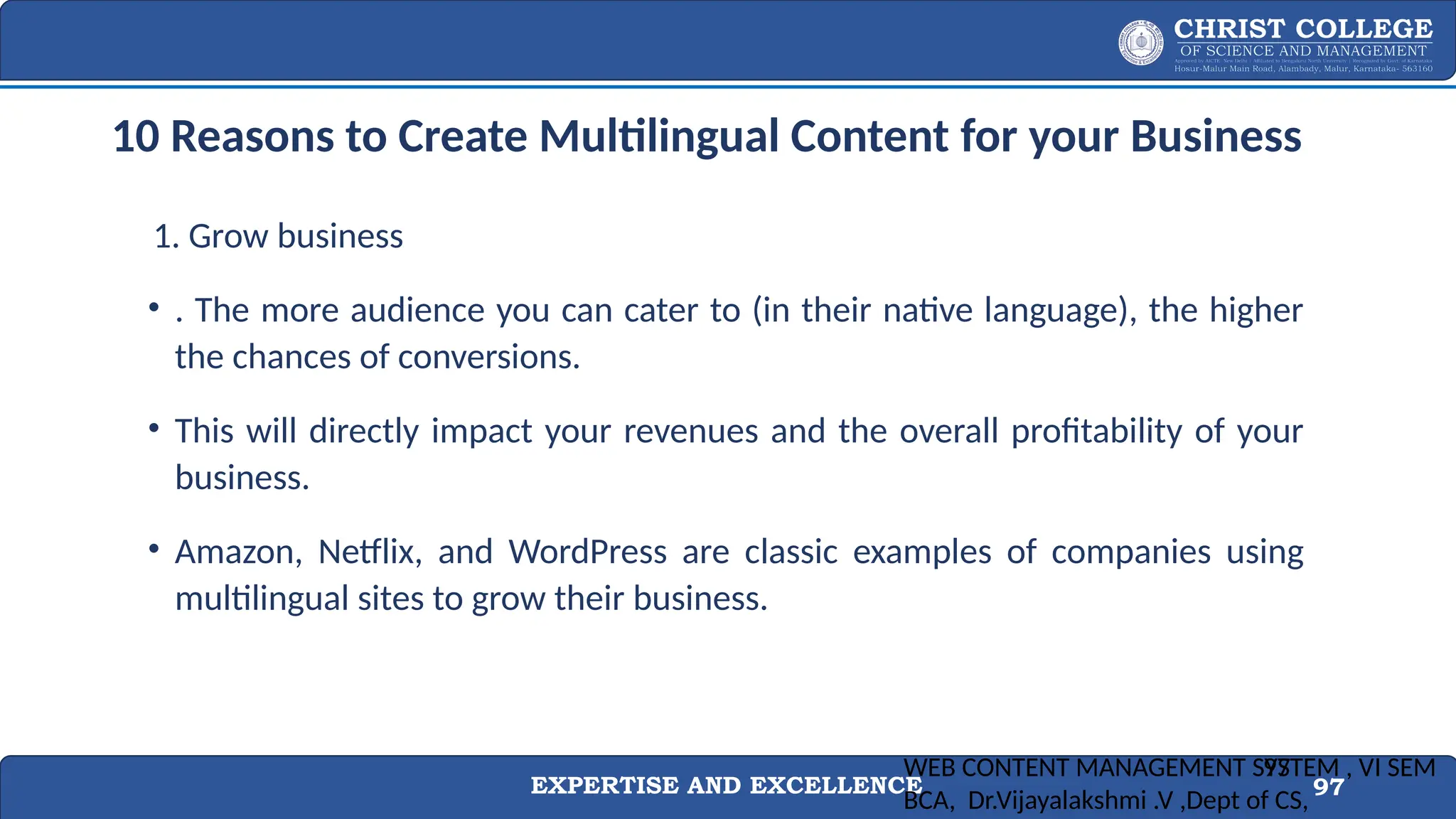 EXPERTISE AND EXCELLENCE 97
10 Reasons to Create Multilingual Content for your Business
1. Grow business
• . The more audience you can cater to (in their native language), the higher
the chances of conversions.
• This will directly impact your revenues and the overall profitability of your
business.
• Amazon, Netflix, and WordPress are classic examples of companies using
multilingual sites to grow their business.
WEB CONTENT MANAGEMENT SYSTEM , VI SEM
BCA, Dr.Vijayalakshmi .V ,Dept of CS,
97
 